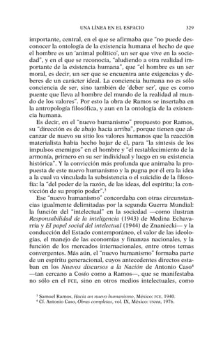 importante, central, en el que se afirmaba que “no puede des-
conocer la ontología de la existencia humana el hecho de que
el hombre es un ‘animal político’, un ser que vive en la socie-
dad”, y en el que se reconocía, “aludiendo a otra realidad im-
portante de la existencia humana”, que “el hombre es un ser
moral, es decir, un ser que se encuentra ante exigencias y de-
beres de un carácter ideal. La conciencia humana no es sólo
conciencia de ser, sino también de ‘deber ser’, que es como
puente que lleva al hombre del mundo de la realidad al mun-
do de los valores”. Por esto la obra de Ramos se insertaba en
la antropología filosófica, y aun en la ontología de la existen-
cia humana.
Es decir, en el “nuevo humanismo” propuesto por Ramos,
su “dirección es de abajo hacia arriba”, porque tienen que al-
canzar de nuevo su sitio los valores humanos que la reacción
materialista había hecho bajar de él, para “la síntesis de los
impulsos enemigos” en el hombre y “el restablecimiento de la
armonía, primero en su ser individual y luego en su existencia
histórica”. Y la convicción más profunda que animaba la pro-
puesta de este nuevo humanismo y la pugna por él era la idea
a la cual va vinculada la subsistencia o el suicidio de la filoso-
fía: la “del poder de la razón, de las ideas, del espíritu; la con-
vicción de su propio poder”.3
Ese “nuevo humanismo” concordaba con otras circunstan-
cias igualmente delimitadas por la segunda Guerra Mundial:
la función del “intelectual” en la sociedad —como ilustran
Responsabilidad de la inteligencia (1943) de Medina Echava-
rría y El papel social del intelectual (1944) de Znaniecki— y la
conducción del Estado contemporáneo, el valor de las ideolo-
gías, el manejo de las economías y finanzas nacionales, y la
función de los mercados internacionales, entre otros temas
convergentes. Más aún, el “nuevo humanismo” formaba parte
de un espíritu generacional, cuyos antecedentes directos esta-
ban en los Nuevos discursos a la Nación de Antonio Caso4
—tan cercano a Cosío como a Ramos—, que se manifestaba
no sólo en el FCE, sino en otros medios intelectuales, como
UNA LÍNEA EN EL ESPACIO 329
3
Samuel Ramos, Hacia un nuevo humanismo, México: FCE, 1940.
4
Cf. Antonio Caso, Obras completas, vol. IX, México: UNAM, 1976.
 