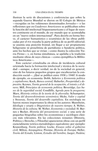 ilustran la serie de discusiones y conferencias que sobre la
segunda Guerra Mundial se dieron en El Colegio de México
—recogidas en los volúmenes denominados Jornadas— o las
reflexiones que en Cuadernos Americanos se publicaban sobre
la función del intelectual hispanoamericano y el lugar de nues-
tro continente en el mundo, de ese mundo que se acomodaba
en un “nuevo orden internacional”. Para decirlo en forma bre-
ve, el carácter humanístico y ecuménico de las obras publi-
cadas por el FCE trazaba la parte política de su perfil editorial;
se asumía una posición frontal, sin llegar a ser propiamente
beligerante ni proselitista de partidismo o bandería política,
ante los hechos que se vivían —como ilustra la colección Tie-
rra Firme— y, en forma simultánea, se apelaba a la tradición
mediante obras de suyo clásicas —como ejemplifica la Biblio-
teca Americana—.
Este carácter cristalizaba en obras de incidencia cultural
orientada hacia la formación intelectual y técnica de la socie-
dad —aunque, a decir verdad, no de la sociedad en general,
sino de los futuros pequeños grupos que encabezarían la con-
ducción social—. ¿Qué se publicó entre 1938 y 1948? A modo
de ejemplo, en economía: Dobb, Salarios y Economía política
y capitalismo; Kock, Banca central; Haberler, Prosperidad y de-
presión; Keynes, Teoría general de la ocupación, el interés y el di-
nero; Mill, Principios de economía política; Beveridge, Las ba-
ses de la seguridad social; Condliffe, Agenda para la posguerra;
Marx, Historia crítica de la teoría de la plusvalía; Schumpeter,
Teoría del desenvolvimiento económico; Hicks, Valor y capital
y Sweeszy, Teoría del desarrollo capitalista. En sociología no
fueron menos importantes la obras ni los autores: Mannheim,
Ideología y utopía y Diagnóstico de nuestro tiempo; A. Weber,
Historia de la cultura; M. Weber, Economía y sociedad; H. Bar-
nes y Becker, Historia del pensamiento social, y una serie de
pequeñas biografías sobre los economistas y sociólogos clási-
cos más relevantes. En las colecciones restantes (Historia,
Política y Derecho, y Filosofía) aparecieron obras con un perfil
esencialmente teórico-metodológico equivalente; por ejemplo:
Kranenburg, Teoría política; Locke, Ensayo sobre el gobierno
civil; Milton, Areopagítica; Pirenne, Historia de Europa; Heller,
Teoría del Estado; Linton, Estudio del hombre; Jaeger, Paideia;
330 UNA LÍNEA EN EL TIEMPO
 