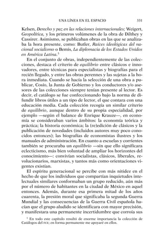 Kelsen, Derecho y paz en las relaciones internacionales; Weigert,
Geopolítica, y los primeros volúmenes de la obra de Dilthey y
Cassirer. Asimismo, se publicaban obras en las que se analiza-
ba la hora presente, como: Butler, Raíces ideológicas del na-
cional socialismo o Bemis, La diplomacia de los Estados Unidos
en América Latina.5
En el conjunto de obras, independientemente de las colec-
ciones, destaca el criterio de equilibrio entre clásicos e inno-
vadores, entre técnicas para especialistas y biografías para el
recién llegado, y entre las obras perennes y las sujetas a la ho-
ra inmediata. Cuando se hacía la selección de una obra a pu-
blicar, Cosío, la Junta de Gobierno y los conductores y/o ase-
sores de las colecciones siempre tenían presente al lector. Es
decir, el catálogo se fue confeccionando bajo la norma de di-
fundir libros útiles a un tipo de lector, el que contara con una
educación media. Cada colección recogía un similar criterio
de equilibrio, aunque dentro de su propia especialidad, por
ejemplo —según el balance de Enrique Krauze—, en econo-
mía se consideraban varios ámbitos: la economía teórica y
práctica; la historia económica; la (re)edición de clásicos y la
publicación de novedades (incluidos autores muy poco cono-
cidos entonces); las biografías de economistas ilustres y los
manuales de administración. En cuanto a escuelas y corrientes
también se procuraba un equilibrio —sin que ello significara
eclecticismo, más bien voluntad de ampliar los horizontes del
conocimiento—: convivían socialistas, clásicos, liberales, re-
volucionarios, marxistas, y tantos más como orientaciones vi-
gentes existían.
El espíritu generacional se percibe con más nitidez en el
hecho de que los individuos que compartían inquietudes inte-
lectuales similares conformaban un grupo reducido, aún más
por el número de habitantes en la ciudad de México en aquel
entonces. Además, durante esa primera mitad de los años
cuarenta, la presión moral que significaba la segunda Guerra
Mundial y las consecuencias de la Guerra Civil española ha-
cían que el grupo aludido se identificara con mayor precisión,
y manifestara una permanente incertidumbre que corroía sus
UNA LÍNEA EN EL ESPACIO 331
5
En todo este capítulo resultó de enorme importancia la colección de
Catálogos del FCE; en forma permanente me apoyaré en ellos.
 
