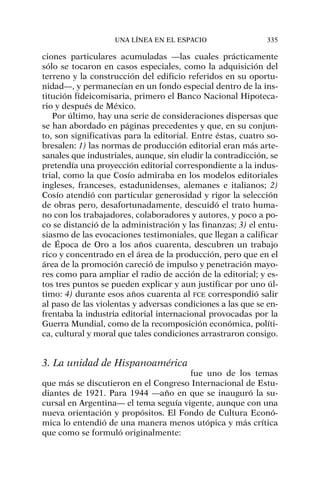 ciones particulares acumuladas —las cuales prácticamente
sólo se tocaron en casos especiales, como la adquisición del
terreno y la construcción del edificio referidos en su oportu-
nidad—, y permanecían en un fondo especial dentro de la ins-
titución fideicomisaria, primero el Banco Nacional Hipoteca-
rio y después de México.
Por último, hay una serie de consideraciones dispersas que
se han abordado en páginas precedentes y que, en su conjun-
to, son significativas para la editorial. Entre éstas, cuatro so-
bresalen: 1) las normas de producción editorial eran más arte-
sanales que industriales, aunque, sin eludir la contradicción, se
pretendía una proyección editorial correspondiente a la indus-
trial, como la que Cosío admiraba en los modelos editoriales
ingleses, franceses, estadunidenses, alemanes e italianos; 2)
Cosío atendió con particular generosidad y rigor la selección
de obras pero, desafortunadamente, descuidó el trato huma-
no con los trabajadores, colaboradores y autores, y poco a po-
co se distanció de la administración y las finanzas; 3) el entu-
siasmo de las evocaciones testimoniales, que llegan a calificar
de Época de Oro a los años cuarenta, descubren un trabajo
rico y concentrado en el área de la producción, pero que en el
área de la promoción careció de impulso y penetración mayo-
res como para ampliar el radio de acción de la editorial; y es-
tos tres puntos se pueden explicar y aun justificar por uno úl-
timo: 4) durante esos años cuarenta al FCE correspondió salir
al paso de las violentas y adversas condiciones a las que se en-
frentaba la industria editorial internacional provocadas por la
Guerra Mundial, como de la recomposición económica, políti-
ca, cultural y moral que tales condiciones arrastraron consigo.
3. La unidad de Hispanoamérica
fue uno de los temas
que más se discutieron en el Congreso Internacional de Estu-
diantes de 1921. Para 1944 —año en que se inauguró la su-
cursal en Argentina— el tema seguía vigente, aunque con una
nueva orientación y propósitos. El Fondo de Cultura Econó-
mica lo entendió de una manera menos utópica y más crítica
que como se formuló originalmente:
UNA LÍNEA EN EL ESPACIO 335
 