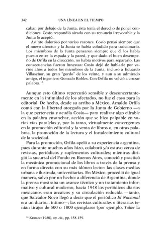 caban por debajo de la Junta, ésta tenía el derecho de poner con-
diciones. Cosío respondió airado con su renuncia irrevocable y la
Junta lo aceptó.
Asunto doloroso por varias razones. Cosío pensó siempre que
el nuevo director y la Junta se había coludido para traicionarlo.
Los miembros de la Junta pensaron siempre que él los había
puesto entre la espada y la pared, y que dado el buen desempe-
ño de Orfila en la dirección, no había motivos para separarlo. Las
consecuencias fueron funestas: Cosío dejó de hablarle por va-
rios años a todos los miembros de la Junta, incluso a Eduardo
Villaseñor, su gran “gordo” de los veinte, y aun a su admirado
amigo, el ingeniero Gonzalo Robles. Con Orfila no volvió a cruzar
palabra.16
Aunque esto último repercutió sensible y desconcertante-
mente en la intimidad de los afectados, no fue el caso para la
editorial. De hecho, desde su arribo a México, Arnaldo Orfila
contó con la libertad otorgada por la Junta de Gobierno —a
la que pertenecía y acudía Cosío— para realizar algo cifrable
en la palabra ensanchar, acción que se hizo palpable en va-
rias vías paralelas y, por lo tanto, virtualmente convergentes
en la promoción editorial y la venta de libros o, en otras pala-
bras, la promoción de la lectura y el fortalecimiento cultural
de la sociedad.
Para la promoción, Orfila apeló a su experiencia argentina,
pues durante muchos años hizo, colaboró y/o estuvo cerca de
revistas, periódicos y suplementos culturales; mientras diri-
gió la sucursal del Fondo en Buenos Aires, conoció y practicó
la mecánica promocional de los libros a través de la prensa y
en forma directa con su más idóneo lector: las clases medias
urbana e ilustrada, universitarias. En México, procedió de igual
manera, salvo por un hecho: a diferencia de Argentina, donde
la prensa mostraba un avance técnico y un tratamiento infor-
mativo y cultural moderno, hacia 1948 los periódicos diarios
mexicanos eran arcaicos y su circulación reducida —tanto,
que Salvador Novo llegó a decir que el periódico El Nacional
era un diario... íntimo—; las revistas culturales o literarias te-
nían tirajes de 500 o 1000 ejemplares (por ejemplo, Taller la
342 UNA LÍNEA EN EL TIEMPO
16
Krauze (1980), op. cit., pp. 158-159.
 