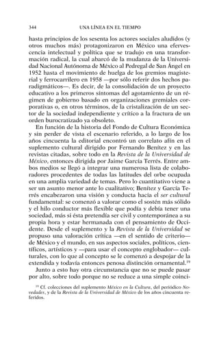 hasta principios de los sesenta los actores sociales aludidos (y
otros muchos más) protagonizaron en México una eferves-
cencia intelectual y política que se tradujo en una transfor-
mación radical, la cual abarcó de la mudanza de la Universi-
dad Nacional Autónoma de México al Pedregal de San Ángel en
1952 hasta el movimiento de huelga de los gremios magiste-
rial y ferrocarrilero en 1958 —por sólo referir dos hechos pa-
radigmáticos—. Es decir, de la consolidación de un proyecto
educativo a los primeros síntomas del agotamiento de un ré-
gimen de gobierno basado en organizaciones gremiales cor-
porativas o, en otros términos, de la cristalización de un sec-
tor de la sociedad independiente y crítico a la fractura de un
orden burocratizado ya obsoleto.
En función de la historia del Fondo de Cultura Económica
y sin perder de vista el escenario referido, a lo largo de los
años cincuenta la editorial encontró un correlato afín en el
suplemento cultural dirigido por Fernando Benítez y en las
revistas citadas, sobre todo en la Revista de la Universidad de
México, entonces dirigida por Jaime García Terrés. Entre am-
bos medios se llegó a integrar una numerosa lista de colabo-
radores procedentes de todas las latitudes del orbe ocupada
en una amplia variedad de temas. Pero lo cuantitativo viene a
ser un asunto menor ante lo cualitativo; Benítez y García Te-
rrés encabezaron una visión y conducta hacia el ser cultural
fundamental: se comenzó a valorar como el sostén más sólido
y el hilo conductor más flexible que podía y debía tener una
sociedad, más si ésta pretendía ser civil y contemporánea a su
propia hora y estar hermanada con el pensamiento de Occi-
dente. Desde el suplemento y la Revista de la Universidad se
propuso una valoración crítica —en el sentido de criterio—
de México y el mundo, en sus aspectos sociales, políticos, cien-
tíficos, artísticos y —para usar el concepto englobador— cul-
turales, con lo que al concepto se le comenzó a despojar de la
extendida y todavía entonces penosa distinción ornamental.19
Junto a esto hay otra circunstancia que no se puede pasar
por alto, sobre todo porque no se reduce a una simple coinci-
344 UNA LÍNEA EN EL TIEMPO
19
Cf. colecciones del suplemento México en la Cultura, del periódico No-
vedades, y de la Revista de la Universidad de México de los años cincuenta re-
feridos.
 