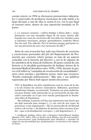 cuerpo entero: en 1954 se efectuaron promociones industria-
les y comerciales de productos mexicanos de toda índole a lo
largo del país; a una de ellas se sumó el FCE, con lo que llegó
al extremo norte, dentro de una exposición instalada en Ti-
juana:
[...] y entonces nosotros —refirió Andújar a Elena Aub—, verda-
deramente con una intrepidez digna de tal causa, fuimos allá.
Cuando nos veían los mexicanos del otro lado nos miraban como
si fuéramos marcianos, porque ¡pretendíamos venderles libros!
Nos fue mal. Fue ridículo. Pero lo hicimos porque queríamos te-
ner una presencia de cara a los mexicanos de allá.22
Atrás de esta evocación hay toda una historia de creencias
y convicciones personales del jefe del Departamento de Pro-
moción que conviene referir porque en más de un aspecto
coincidía con la historia del director y con la de algunos de
los miembros de la Junta de Gobierno. El punto central de esta
historia es la decidida participación de Andújar dentro de la
Juventud Radical Socialista entre 1930 y 1936; durante la gue-
rra civil militó en “campañas de reconversión de mentalidades”,
entre otras muchas y partidarias tareas, tanto que reconoce:
“Estaba enajenado políticamente.” Más aún, y sus palabras
registradas por Elena Aub siguen siendo elocuentes:
1931: la República: los jefes republicanos eran la cresta de la ola,
y la ola éramos los jóvenes veinteañeros. Sabíamos, queríamos
transformar España, reconstruirla. Teníamos esa gran ambición,
esa gran ilusión, todo enmarcado en un movimiento de tipo edu-
cativo renovador en el que tuvo mucha participación la Institu-
ción Libre de Enseñanza.
Sin embargo, la guerra civil fue una experiencia muy fuerte que
me dejó marcado para siempre [...] y me curó de tres cosas: de
pertenecer a una organización —iba en menoscabo de mi libertad
crítica y de acción—, de alejarme de quienes están cercanos al po-
der —que es profundamente corrupto— y del dogmatismo [...].
348 UNA LÍNEA EN EL TIEMPO
22
VDA/Manuel Andújar; Elena Aub y Enriqueta Tuñón/Manuel Andújar
(Madrid, 1979, 1980 y 1981) en Archivo de la Palabra, DEH del INAH [inédita].
Estas conversaciones serán fundamentales para identificar y entender los
rasgos de una personalidad que, paulatinamente, se mostrará en las siguien-
tes líneas.
 
