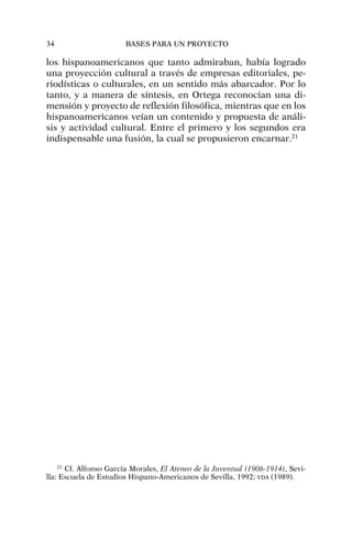 los hispanoamericanos que tanto admiraban, había logrado
una proyección cultural a través de empresas editoriales, pe-
riodísticas o culturales, en un sentido más abarcador. Por lo
tanto, y a manera de síntesis, en Ortega reconocían una di-
mensión y proyecto de reflexión filosófica, mientras que en los
hispanoamericanos veían un contenido y propuesta de análi-
sis y actividad cultural. Entre el primero y los segundos era
indispensable una fusión, la cual se propusieron encarnar.21
34 BASES PARA UN PROYECTO
21
Cf. Alfonso García Morales, El Ateneo de la Juventud (1906-1914), Sevi-
lla: Escuela de Estudios Hispano-Americanos de Sevilla, 1992; VDA (1989).
 