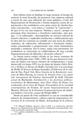 Esto último tenía en Andújar el rasgo inusual, al tiempo de
mostrar la meta buscada, de promover una empresa cultural
a través de una casa editorial. En otras palabras, el jefe del
Departamento de Promoción y Ventas impartía cursos de ca-
pacitación a los vendedores; con varias series de charlas bus-
caba convencerlos —con miras a “crearles” la “convicción”—
de que el FCE era una empresa “distinta y nueva”, porque no
perseguía fines lucrativos o beneficios materiales, sino por-
que —y lo subrayaba— desempeñaba un servicio cultural de
interés colectivo; y explicaba machacona y enfáticamente que
la obra del FCE consistía en cumplir con una tarea de cultura
auténtica, de valoración, información y formación intelec-
tuales encaminadas a proporcionar una visión humanística
profunda y moderna. Por lo tanto, según esta pretensión, los
vendedores se convertían en colaboradores de una cruzada
hispanoamericana de difusión y elevación cultural.25
La buena nueva estaba cifrada en las nueve centenas de
obras publicadas entre 1948 y 1965, de las que destaca la vein-
tena de títulos con mayor número de reimpresiones y tiraje
dentro del FCE hasta 1979: Los de abajo de Azuela, Pedro Pára-
mo y El llano en llamas de Rulfo, Introducción a la psicología
de Wolff, El diosero de Rojas González, El laberinto de la sole-
dad de Paz, Popol Vuh, Breve historia de la Revolución mexi-
cana de Silva Herzog, La muerte de Artemio Cruz y La región
más transparente de Fuentes, Summerhill de Neill, Filosofía
actual de Bochenski, Introducción a las doctrinas políticas-
económicas de Montenegro, Juan Pérez Jolote de Pozas, Los
condenados de la tierra de Fanon, Psicoanálisis de la sociedad
contemporánea de Fromm, El cuento hispanoamericano de
Menton, Historia de la literatura hispanoamericana de Ander-
son Imbert y Escucha, yanqui de Wright Mills.26
Desde un punto de vista cualitativo (y con un considerable
número de reimpresiones), cobran especial importancia: Es-
tructura de la economía de Hicks, Antropología de la pobreza
352 UNA LÍNEA EN EL TIEMPO
25
Cf. Manuel Andújar, Apuntes sobre el FCE y su producción editorial,
México: FCE, Departamento de Promoción y Publicidad, mimeografiado, fue-
ra de circulación comercial, 1964.
26
Cf. cuadros estadísticos, Libro conmemorativo del 45 aniversario, Méxi-
co: FCE, 1980
 