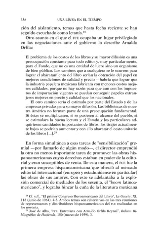 ción del aislamiento, temas que hasta fecha reciente se han
seguido escuchado como letanía.28
Otro asunto en el que el FCE ocupaba un lugar privilegiado
en las negociaciones ante el gobierno lo describe Arnaldo
Orfila:
El problema de los costos de los libros y su mayor difusión es una
preocupación constante para todo editor y, muy particularmente,
para el Fondo, que no es una entidad de lucro sino un organismo
de bien público. Los caminos que a cualquiera se le ocurren para
lograr el abaratamiento del libro serían la obtención del papel en
mejores condiciones de calidad y precio —habría que lograr que
la industria papelera mexicana fabricara con menores costos mejo-
res calidades, porque no hay razón para que aun con los impues-
tos de importación vigentes se puedan conseguir papeles extran-
jeros mejores en precio y calidad que los nacionales.
El otro camino sería el estímulo por parte del Estado y de las
empresas privadas para su mayor difusión. Las bibliotecas de nues-
tra América no forman parte de una preocupación fundamental.
Si éstas se multiplicasen, si se pusiesen al alcance del pueblo, si
se estimulara la buena lectura y el Estado y los particulares ad-
quiriesen cantidades importantes de libros, los tirajes actualmen-
te bajos se podrían aumentar y con ello abaratar el costo unitario
de los libros [...].29
En forma simultánea a esas tareas de “sensibilización” gre-
mial —por llamarlo de algún modo—, el director emprendió
la otra no menos importante tarea de promover las obras his-
panoamericanas cuyos derechos estaban en poder de la edito-
rial y eran susceptibles de venta. De esta manera, el FCE fue la
primera empresa hispanoamericana que ofreció al mercado
editorial internacional (europeo y estadunidense en particular)
las obras de sus autores. Con esto se adelantaba a la explo-
sión comercial de mediados de los sesenta, el “boom latinoa-
mericano”, y lograba hincar la cuña de la literatura mexicana
356 UNA LÍNEA EN EL TIEMPO
28
Cf. s./f., “El primer Congreso Iberoamericano del Libro”, La Gaceta, XI,
118 (junio de 1964), 4-5. Ambos temas son reiterativos en las tres reuniones
de representantes y distribuidores hispanoamericanos del FCE realizadas en
los noventa.
29
José de Alba, “FCE. Entrevista con Arnaldo Orfila Reynal”, Boletín Bi-
bliográfico de Hacienda, 150 (marzo de 1959), 3.
 