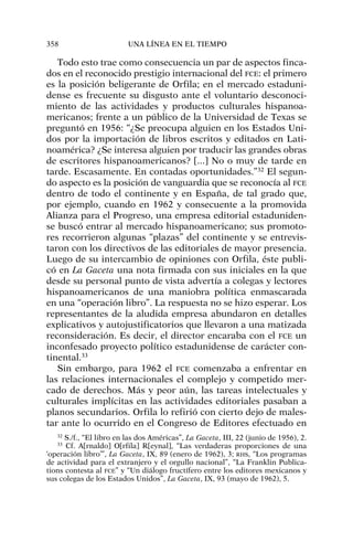 Todo esto trae como consecuencia un par de aspectos finca-
dos en el reconocido prestigio internacional del FCE: el primero
es la posición beligerante de Orfila; en el mercado estaduni-
dense es frecuente su disgusto ante el voluntario desconoci-
miento de las actividades y productos culturales hispanoa-
mericanos; frente a un público de la Universidad de Texas se
preguntó en 1956: “¿Se preocupa alguien en los Estados Uni-
dos por la importación de libros escritos y editados en Lati-
noamérica? ¿Se interesa alguien por traducir las grandes obras
de escritores hispanoamericanos? [...] No o muy de tarde en
tarde. Escasamente. En contadas oportunidades.”32
El segun-
do aspecto es la posición de vanguardia que se reconocía al FCE
dentro de todo el continente y en España, de tal grado que,
por ejemplo, cuando en 1962 y consecuente a la promovida
Alianza para el Progreso, una empresa editorial estaduniden-
se buscó entrar al mercado hispanoamericano; sus promoto-
res recorrieron algunas “plazas” del continente y se entrevis-
taron con los directivos de las editoriales de mayor presencia.
Luego de su intercambio de opiniones con Orfila, éste publi-
có en La Gaceta una nota firmada con sus iniciales en la que
desde su personal punto de vista advertía a colegas y lectores
hispanoamericanos de una maniobra política enmascarada
en una “operación libro”. La respuesta no se hizo esperar. Los
representantes de la aludida empresa abundaron en detalles
explicativos y autojustificatorios que llevaron a una matizada
reconsideración. Es decir, el director encaraba con el FCE un
inconfesado proyecto político estadunidense de carácter con-
tinental.33
Sin embargo, para 1962 el FCE comenzaba a enfrentar en
las relaciones internacionales el complejo y competido mer-
cado de derechos. Más y peor aún, las tareas intelectuales y
culturales implícitas en las actividades editoriales pasaban a
planos secundarios. Orfila lo refirió con cierto dejo de males-
tar ante lo ocurrido en el Congreso de Editores efectuado en
358 UNA LÍNEA EN EL TIEMPO
32
S./f., “El libro en las dos Américas”, La Gaceta, III, 22 (junio de 1956), 2.
33
Cf. A[rnaldo] O[rfila] R[eynal], “Las verdaderas proporciones de una
‘operación libro’”, La Gaceta, IX, 89 (enero de 1962), 3; RHS, “Los programas
de actividad para el extranjero y el orgullo nacional”, “La Franklin Publica-
tions contesta al FCE” y “Un diálogo fructífero entre los editores mexicanos y
sus colegas de los Estados Unidos”, La Gaceta, IX, 93 (mayo de 1962), 5.
 