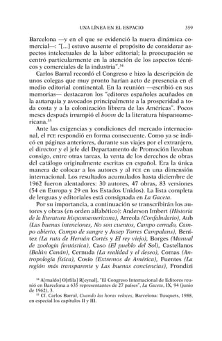 Barcelona —y en el que se evidenció la nueva dinámica co-
mercial—: “[...] estuvo ausente el propósito de considerar as-
pectos intelectuales de la labor editorial; la preocupación se
centró particularmente en la atención de los aspectos técni-
cos y comerciales de la industria”.34
Carlos Barral recordó el Congreso e hizo la descripción de
unos colegas que muy pronto harían acto de presencia en el
medio editorial continental. En la reunión —escribió en sus
memorias— destacaron los “editores españoles acuñados en
la autarquía y avocados principalmente a la prosperidad a to-
da costa y a la colonización librera de las Américas”. Pocos
meses después irrumpió el boom de la literatura hispanoame-
ricana.35
Ante las exigencias y condiciones del mercado internacio-
nal, el FCE respondió en forma consecuente. Como ya se indi-
có en páginas anteriores, durante sus viajes por el extranjero,
el director y el jefe del Departamento de Promoción llevaban
consigo, entre otras tareas, la venta de los derechos de obras
del catálogo originalmente escritas en español. Era la única
manera de colocar a los autores y al FCE en una dimensión
internacional. Los resultados acumulados hasta diciembre de
1962 fueron alentadores: 30 autores, 47 obras, 83 versiones
(54 en Europa y 29 en los Estados Unidos). La lista completa
de lenguas y editoriales está consignada en La Gaceta.
Por su importancia, a continuación se transcribirán los au-
tores y obras (en orden alfabético): Anderson Imbert (Historia
de la literatura hispanoamericana), Arreola (Confabulario), Aub
(Las buenas intenciones, No son cuentos, Campo cerrado, Cam-
po abierto, Campo de sangre y Jusep Torres Campalans), Bení-
tez (La ruta de Hernán Cortés y El rey viejo), Borges (Manual
de zoología fantástica), Caso (El pueblo del Sol), Castellanos
(Balún Canán), Cernuda (La realidad y el deseo), Comas (An-
tropología física), Cosío (Extremos de América), Fuentes (La
región más transparente y Las buenas conciencias), Frondizi
UNA LÍNEA EN EL ESPACIO 359
34
A[rnaldo] O[rfila] R[eynal], “El Congreso Internacional de Editores reu-
nió en Barcelona a 635 representantes de 27 países”, La Gaceta, IX, 94 (junio
de 1962), 3.
35
Cf. Carlos Barral, Cuando las horas veloces, Barcelona: Tusquets, 1988,
en especial los capítulos II y III.
 