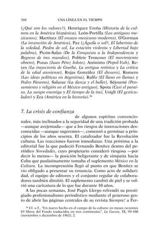 (¿Qué son los valores?), Henríquez Ureña (Historia de la cul-
tura en la América hispánica), León-Portilla (Los antiguos me-
xicanos), Martínez (El ensayo mexicano moderno), O’Gorman
(La invención de América), Paz (¿Águila o sol?, El laberinto de
la soledad, Piedra de sol, La estación violenta y Libertad bajo
palabra), Picón-Salas (De la Conquista a la Independencia y
Regreso de tres mundos), Poblete Troncoso (El movimiento
obrero), Pozas (Juan Pérez Jolote), Anónimo (Popol-Vuh), Re-
yes (La trayectoria de Goethe, La antigua retórica y La crítica
de la edad ateniense), Rojas González (El diosero), Romero
(Las ideas políticas en Argentina), Rulfo (El llano en llamas y
Pedro Páramo), Salazar (La danza y el ballet), Séjourné (Pen-
samiento y religión en el México antiguo), Spota (Casi el paraí-
so, La sangre enemiga y El tiempo de la ira), Usigli (El gesticu-
lador) y Zea (América en la historia).36
7. La crisis de confianza
de algunos espíritus convencio-
nales, más inclinados a la seguridad de una tradición probada
—aunque avejentada— que a los riesgos de innovaciones des-
conocidas —aunque sugerentes—, comenzó a germinar a prin-
cipios de los años sesenta. El catalizador fue la Revolución
cubana. Las reacciones fueron inmediatas. Una próxima a la
editorial fue la que padeció Fernando Benítez dentro del pe-
riódico Novedades, cuyo propietario consideró riesgosa —por
decir lo menos— la posición beligerante y de simpatía hacia
Cuba que paulatinamente tomaba el suplemento México en la
Cultura. La incomprensión llegó al punto en que Benítez se
vio obligado a presentar su renuncia. Como acto de solidari-
dad, el equipo de editores y el conjunto regular de colabora-
dores también dimitió. El suplemento cambió de piel y se vol-
vió una caricatura de lo que fue durante 10 años.
A las pocas semanas, José Pagés Llergo refrendó su presti-
giado profesionalismo periodístico mediante el generoso ges-
to de abrir las páginas centrales de su revista Siempre! a Fer-
360 UNA LÍNEA EN EL TIEMPO
36
Cf. s./f., “Un nuevo hecho en el campo de la cultura: en meses recientes
83 libros del Fondo traducidos en tres continentes”, La Gaceta, IX, 99-100
(noviembre y diciembre de 1962), 2.
 