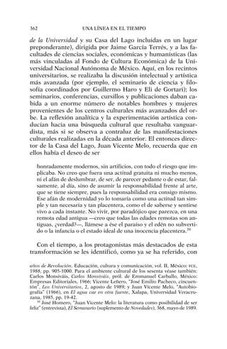 de la Universidad y su Casa del Lago incluidas en un lugar
preponderante), dirigida por Jaime García Terrés, y a las fa-
cultades de ciencias sociales, económicas y humanísticas (las
más vinculadas al Fondo de Cultura Económica) de la Uni-
versidad Nacional Autónoma de México. Aquí, en los recintos
universitarios, se realizaba la discusión intelectual y artística
más avanzada (por ejemplo, el seminario de ciencia y filo-
sofía coordinados por Guillermo Haro y Eli de Gortari); los
seminarios, conferencias, cursillos y publicaciones daban ca-
bida a un enorme número de notables hombres y mujeres
provenientes de los centros culturales más avanzados del or-
be. La reflexión analítica y la experimentación artística con-
ducían hacia una búsqueda cultural que resultaba vanguar-
dista, más si se observa a contraluz de las manifestaciones
culturales realizadas en la década anterior. El entonces direc-
tor de la Casa del Lago, Juan Vicente Melo, recuerda que en
ellos había el deseo de ser
honradamente modernos, sin artificios, con todo el riesgo que im-
plicaba. No creo que fuera una actitud gratuita ni mucho menos,
ni el afán de deslumbrar, de ser, de parecer pedante o de estar, fal-
samente, al día, sino de asumir la responsabilidad frente al arte,
que se tiene siempre, pues la responsabilidad era consigo mismo.
Ese afán de modernidad yo lo tomaría como una actitud tan sim-
ple y tan necesaria y tan placentera, como el de saberse y sentirse
vivo a cada instante. No vivir, por paradójico que parezca, en una
remota edad antigua —creo que todas las edades remotas son an-
tiguas, ¿verdad?—, llámese a ése el paraíso y el edén no subverti-
do o la infancia o el estado ideal de una inocencia placentera.39
Con el tiempo, a los protagonistas más destacados de esta
transformación se les identificó, como ya se ha referido, con
362 UNA LÍNEA EN EL TIEMPO
años de Revolución. Educación, cultura y comunicación, vol. II, México: FCE,
1988, pp. 905-1000. Para el ambiente cultural de los sesenta véase también:
Carlos Monsiváis, Carlos Monsiváis, pról. de Emmanuel Carballo, México:
Empresas Editoriales, 1966; Vicente Leñero, “José Emilio Pacheco, cincuen-
tón”, Los Universitarios, 2, agosto de 1989; y Juan Vicente Melo, “Autobio-
grafía” (1966), en El agua cae en otra fuente, Xalapa, Universidad Veracru-
zana, 1985, pp. 19-42.
39
José Homero, “Juan Vicente Melo: la literatura como posibilidad de ser
feliz” (entrevista), El Semanario (suplemento de Novedades), 368, mayo de 1989.
 