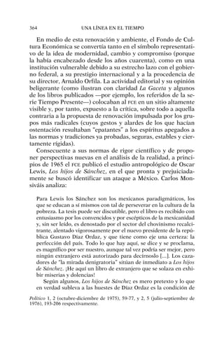 En medio de esta renovación y ambiente, el Fondo de Cul-
tura Económica se convertía tanto en el símbolo representati-
vo de la idea de modernidad, cambio y compromiso (porque
la había encabezado desde los años cuarenta), como en una
institución vulnerable debido a su estrecho lazo con el gobier-
no federal, a su prestigio internacional y a la procedencia de
su director, Arnaldo Orfila. La actividad editorial y su opinión
beligerante (como ilustran con claridad La Gaceta y algunos
de los libros publicados —por ejemplo, los referidos de la se-
rie Tiempo Presente—) colocaban al FCE en un sitio altamente
visible y, por tanto, expuesto a la crítica, sobre todo a aquella
contraria a la propuesta de renovación impulsada por los gru-
pos más radicales (cuyos gestos y alardes de los que hacían
ostentación resultaban “epatantes” a los espíritus apegados a
las normas y tradiciones ya probadas, seguras, estables y cier-
tamente rígidas).
Consecuente a sus normas de rigor científico y de propo-
ner perspectivas nuevas en el análisis de la realidad, a princi-
pios de 1965 el FCE publicó el estudio antropológico de Oscar
Lewis, Los hijos de Sánchez, en el que pronta y prejuiciada-
mente se buscó identificar un ataque a México. Carlos Mon-
siváis analiza:
Para Lewis los Sánchez son los mexicanos paradigmáticos, los
que se educan a sí mismos con tal de perseverar en la cultura de la
pobreza. La tesis puede ser discutible, pero el libro es recibido con
entusiasmo por los convencidos y por escépticos de la mexicanidad
y, sin ser leído, es denostado por el sector del chovinismo recalci-
trante, alentado vigorosamente por el nuevo presidente de la repú-
blica Gustavo Díaz Ordaz, y que tiene como eje una certeza: la
perfección del país. Todo lo que hay aquí, se dice y se proclama,
es magnífico por ser nuestro, aunque tal vez podría ser mejor, pero
ningún extranjero está autorizado para decírnoslo [...]. Los caza-
dores de “la mirada denigratoria” sitúan de inmediato a Los hijos
de Sánchez. ¡He aquí un libro de extranjero que se solaza en exhi-
bir miserias y dolencias!
Según algunos, Los hijos de Sánchez es mero pretexto y lo que
en verdad subleva a las huestes de Díaz Ordaz es la condición de
364 UNA LÍNEA EN EL TIEMPO
Político 1, 2 (octubre-diciembre de 1975), 59-77, y 2, 5 (julio-septiembre de
1976), 193-206 respectivamente.
 
