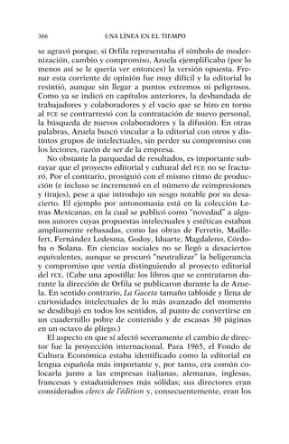 se agravó porque, si Orfila representaba el símbolo de moder-
nización, cambio y compromiso, Azuela ejemplificaba (por lo
menos así se le quería ver entonces) la versión opuesta. Fre-
nar esta corriente de opinión fue muy difícil y la editorial lo
resintió, aunque sin llegar a puntos extremos ni peligrosos.
Como ya se indicó en capítulos anteriores, la desbandada de
trabajadores y colaboradores y el vacío que se hizo en torno
al FCE se contrarrestó con la contratación de nuevo personal,
la búsqueda de nuevos colaboradores y la difusión. En otras
palabras, Azuela buscó vincular a la editorial con otros y dis-
tintos grupos de intelectuales, sin perder su compromiso con
los lectores, razón de ser de la empresa.
No obstante la parquedad de resultados, es importante sub-
rayar que el proyecto editorial y cultural del FCE no se fractu-
ró. Por el contrario, prosiguió con el mismo ritmo de produc-
ción (e incluso se incrementó en el número de reimpresiones
y tirajes), pese a que introdujo un sesgo notable por su desa-
cierto. El ejemplo por antonomasia está en la colección Le-
tras Mexicanas, en la cual se publicó como “novedad” a algu-
nos autores cuyas propuestas intelectuales y estéticas estaban
ampliamente rebasadas, como las obras de Ferretis, Maille-
fert, Fernández Ledesma, Godoy, Iduarte, Magdaleno, Córdo-
ba o Solana. En ciencias sociales no se llegó a desaciertos
equivalentes, aunque se procuró “neutralizar” la beligerancia
y compromiso que venía distinguiendo al proyecto editorial
del FCE. (Cabe una apostilla: los libros que se contrataron du-
rante la dirección de Orfila se publicaron durante la de Azue-
la. En sentido contrario, La Gaceta tamaño tabloide y llena de
curiosidades intelectuales de lo más avanzado del momento
se desdibujó en todos los sentidos, al punto de convertirse en
un cuadernillo pobre de contenido y de escasas 30 páginas
en un octavo de pliego.)
El aspecto en que sí afectó severamente el cambio de direc-
tor fue la proyección internacional. Para 1965, el Fondo de
Cultura Económica estaba identificado como la editorial en
lengua española más importante y, por tanto, era común co-
locarla junto a las empresas italianas, alemanas, inglesas,
francesas y estadunidenses más sólidas; sus directores eran
considerados clercs de l’édition y, consecuentemente, eran los
366 UNA LÍNEA EN EL TIEMPO
 