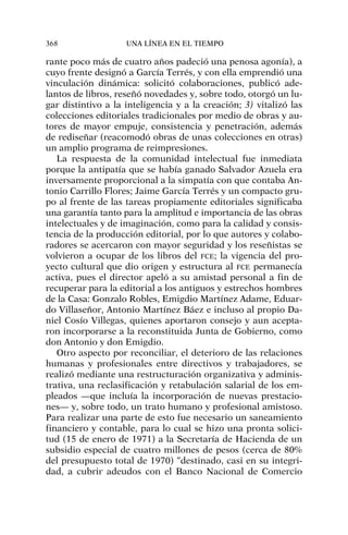rante poco más de cuatro años padeció una penosa agonía), a
cuyo frente designó a García Terrés, y con ella emprendió una
vinculación dinámica: solicitó colaboraciones, publicó ade-
lantos de libros, reseñó novedades y, sobre todo, otorgó un lu-
gar distintivo a la inteligencia y a la creación; 3) vitalizó las
colecciones editoriales tradicionales por medio de obras y au-
tores de mayor empuje, consistencia y penetración, además
de rediseñar (reacomodó obras de unas colecciones en otras)
un amplio programa de reimpresiones.
La respuesta de la comunidad intelectual fue inmediata
porque la antipatía que se había ganado Salvador Azuela era
inversamente proporcional a la simpatía con que contaba An-
tonio Carrillo Flores; Jaime García Terrés y un compacto gru-
po al frente de las tareas propiamente editoriales significaba
una garantía tanto para la amplitud e importancia de las obras
intelectuales y de imaginación, como para la calidad y consis-
tencia de la producción editorial, por lo que autores y colabo-
radores se acercaron con mayor seguridad y los reseñistas se
volvieron a ocupar de los libros del FCE; la vigencia del pro-
yecto cultural que dio origen y estructura al FCE permanecía
activa, pues el director apeló a su amistad personal a fin de
recuperar para la editorial a los antiguos y estrechos hombres
de la Casa: Gonzalo Robles, Emigdio Martínez Adame, Eduar-
do Villaseñor, Antonio Martínez Báez e incluso al propio Da-
niel Cosío Villegas, quienes aportaron consejo y aun acepta-
ron incorporarse a la reconstituida Junta de Gobierno, como
don Antonio y don Emigdio.
Otro aspecto por reconciliar, el deterioro de las relaciones
humanas y profesionales entre directivos y trabajadores, se
realizó mediante una restructuración organizativa y adminis-
trativa, una reclasificación y retabulación salarial de los em-
pleados —que incluía la incorporación de nuevas prestacio-
nes— y, sobre todo, un trato humano y profesional amistoso.
Para realizar una parte de esto fue necesario un saneamiento
financiero y contable, para lo cual se hizo una pronta solici-
tud (15 de enero de 1971) a la Secretaría de Hacienda de un
subsidio especial de cuatro millones de pesos (cerca de 80%
del presupuesto total de 1970) “destinado, casi en su integri-
dad, a cubrir adeudos con el Banco Nacional de Comercio
368 UNA LÍNEA EN EL TIEMPO
 