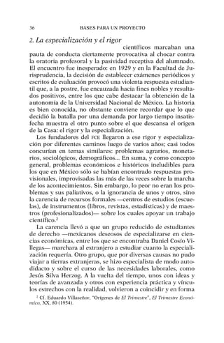 2. La especialización y el rigor
científicos marcaban una
pauta de conducta ciertamente provocativa al chocar contra
la oratoria profesoral y la pasividad receptiva del alumnado.
El encuentro fue inesperado: en 1929 y en la Facultad de Ju-
risprudencia, la decisión de establecer exámenes periódicos y
escritos de evaluación provocó una violenta respuesta estudian-
til que, a la postre, fue encauzada hacia fines nobles y resulta-
dos positivos, entre los que cabe destacar la obtención de la
autonomía de la Universidad Nacional de México. La historia
es bien conocida, no obstante conviene recordar que lo que
decidió la batalla por una demanda por largo tiempo insatis-
fecha muestra el otro punto sobre el que descansa el origen
de la Casa: el rigor y la especialización.
Los fundadores del FCE llegaron a ese rigor y especializa-
ción por diferentes caminos luego de varios años; casi todos
concurían en temas similares: problemas agrarios, moneta-
rios, sociológicos, demográficos... En suma, y como concepto
general, problemas económicos e históricos ineludibles para
los que en México sólo se habían encontrado respuestas pro-
visionales, improvisadas las más de las veces sobre la marcha
de los acontecimientos. Sin embargo, lo peor no eran los pro-
blemas y sus paliativos, o la ignorancia de unos y otros, sino
la carencia de recursos formales —centros de estudios (escue-
las), de instrumentos (libros, revistas, estadísticas) y de maes-
tros (profesionalizados)— sobre los cuales apoyar un trabajo
científico.2
La carencia llevó a que un grupo reducido de estudiantes
de derecho —mexicanos deseosos de especializarse en cien-
cias económicas, entre los que se encontraba Daniel Cosío Vi-
llegas— marchara al extranjero a estudiar cuanto la especiali-
zación requería. Otro grupo, que por diversas causas no pudo
viajar a tierras extranjeras, se hizo especialista de modo auto-
didacto y sobre el curso de las necesidades laborales, como
Jesús Silva Herzog. A la vuelta del tiempo, unos con ideas y
teorías de avanzada y otros con experiencia práctica y víncu-
los estrechos con la realidad, volvieron a coincidir y en forma
36 BASES PARA UN PROYECTO
2
Cf. Eduardo Villaseñor, “Orígenes de El Trimestre”, El Trimestre Econó-
mico, XX, 80 (1954).
 