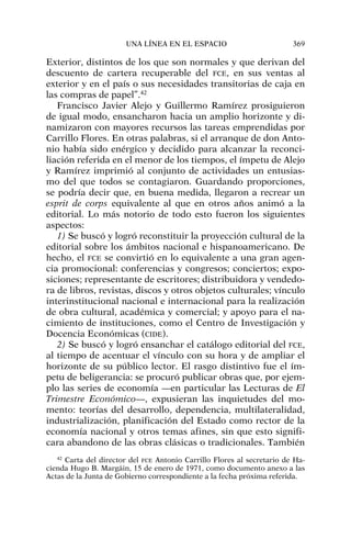 Exterior, distintos de los que son normales y que derivan del
descuento de cartera recuperable del FCE, en sus ventas al
exterior y en el país o sus necesidades transitorias de caja en
las compras de papel”.42
Francisco Javier Alejo y Guillermo Ramírez prosiguieron
de igual modo, ensancharon hacia un amplio horizonte y di-
namizaron con mayores recursos las tareas emprendidas por
Carrillo Flores. En otras palabras, si el arranque de don Anto-
nio había sido enérgico y decidido para alcanzar la reconci-
liación referida en el menor de los tiempos, el ímpetu de Alejo
y Ramírez imprimió al conjunto de actividades un entusias-
mo del que todos se contagiaron. Guardando proporciones,
se podría decir que, en buena medida, llegaron a recrear un
esprit de corps equivalente al que en otros años animó a la
editorial. Lo más notorio de todo esto fueron los siguientes
aspectos:
1) Se buscó y logró reconstituir la proyección cultural de la
editorial sobre los ámbitos nacional e hispanoamericano. De
hecho, el FCE se convirtió en lo equivalente a una gran agen-
cia promocional: conferencias y congresos; conciertos; expo-
siciones; representante de escritores; distribuidora y vendedo-
ra de libros, revistas, discos y otros objetos culturales; vínculo
interinstitucional nacional e internacional para la realización
de obra cultural, académica y comercial; y apoyo para el na-
cimiento de instituciones, como el Centro de Investigación y
Docencia Económicas (CIDE).
2) Se buscó y logró ensanchar el catálogo editorial del FCE,
al tiempo de acentuar el vínculo con su hora y de ampliar el
horizonte de su público lector. El rasgo distintivo fue el ím-
petu de beligerancia: se procuró publicar obras que, por ejem-
plo las series de economía —en particular las Lecturas de El
Trimestre Económico—, expusieran las inquietudes del mo-
mento: teorías del desarrollo, dependencia, multilateralidad,
industrialización, planificación del Estado como rector de la
economía nacional y otros temas afines, sin que esto signifi-
cara abandono de las obras clásicas o tradicionales. También
UNA LÍNEA EN EL ESPACIO 369
42
Carta del director del FCE Antonio Carrillo Flores al secretario de Ha-
cienda Hugo B. Margáin, 15 de enero de 1971, como documento anexo a las
Actas de la Junta de Gobierno correspondiente a la fecha próxima referida.
 
