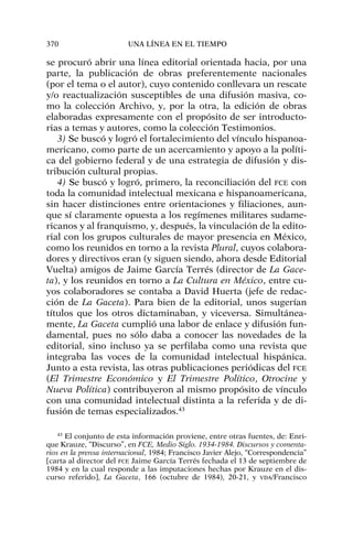 se procuró abrir una línea editorial orientada hacia, por una
parte, la publicación de obras preferentemente nacionales
(por el tema o el autor), cuyo contenido conllevara un rescate
y/o reactualización susceptibles de una difusión masiva, co-
mo la colección Archivo, y, por la otra, la edición de obras
elaboradas expresamente con el propósito de ser introducto-
rias a temas y autores, como la colección Testimonios.
3) Se buscó y logró el fortalecimiento del vínculo hispanoa-
mericano, como parte de un acercamiento y apoyo a la políti-
ca del gobierno federal y de una estrategia de difusión y dis-
tribución cultural propias.
4) Se buscó y logró, primero, la reconciliación del FCE con
toda la comunidad intelectual mexicana e hispanoamericana,
sin hacer distinciones entre orientaciones y filiaciones, aun-
que sí claramente opuesta a los regímenes militares sudame-
ricanos y al franquismo, y, después, la vinculación de la edito-
rial con los grupos culturales de mayor presencia en México,
como los reunidos en torno a la revista Plural, cuyos colabora-
dores y directivos eran (y siguen siendo, ahora desde Editorial
Vuelta) amigos de Jaime García Terrés (director de La Gace-
ta), y los reunidos en torno a La Cultura en México, entre cu-
yos colaboradores se contaba a David Huerta (jefe de redac-
ción de La Gaceta). Para bien de la editorial, unos sugerían
títulos que los otros dictaminaban, y viceversa. Simultánea-
mente, La Gaceta cumplió una labor de enlace y difusión fun-
damental, pues no sólo daba a conocer las novedades de la
editorial, sino incluso ya se perfilaba como una revista que
integraba las voces de la comunidad intelectual hispánica.
Junto a esta revista, las otras publicaciones periódicas del FCE
(El Trimestre Económico y El Trimestre Político, Otrocine y
Nueva Política) contribuyeron al mismo propósito de vínculo
con una comunidad intelectual distinta a la referida y de di-
fusión de temas especializados.43
370 UNA LÍNEA EN EL TIEMPO
43
El conjunto de esta información proviene, entre otras fuentes, de: Enri-
que Krauze, “Discurso”, en FCE, Medio Siglo. 1934-1984. Discursos y comenta-
rios en la prensa internacional, 1984; Francisco Javier Alejo, “Correspondencia”
[carta al director del FCE Jaime García Terrés fechada el 13 de septiembre de
1984 y en la cual responde a las imputaciones hechas por Krauze en el dis-
curso referido], La Gaceta, 166 (octubre de 1984), 20-21, y VDA/Francisco
 