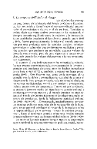 9. La responsabilidad y el riesgo
han sido los dos concep-
tos que, dentro de la historia del Fondo de Cultura Económi-
ca, han sostenido e identificado al proyecto editorial encami-
nado al conocimiento clásico y al de su hora. También se
podría decir que entre ambos conceptos se ha mantenido el
siempre precario equilibrio entre la tradición y la innovación.
Estas cualidades quedaron al descubierto cuando, entre 1965
y 1976, fueron puestas a prueba: México y el mundo atravesa-
ron por una profunda serie de cambios sociales, políticos,
económicos y culturales que confrontaron tradición y porve-
nir; cambios que pusieron en entredicho algunos valores de
probada consistencia, pero de cuya vigencia se tenían sospe-
chas, más cuando los valores del presente y futuro se mostra-
ban sugerentes.
El examen al que indirectamente fue sometida la editorial
fue tan extenso como intenso; las circunstancias la llevaron a
guardar una prudente distancia ante los hechos inmediatos
de su hora (1965-1970) y, también, a ocupar un lugar prota-
gónico (1971-1976). Una vez más, como desde su origen, el FCE
cumplió con la doble y contradictoria cualidad de asumir el
riesgo ante la hora presente y apelar a la responsabilidad ante
los valores tradicionales; volvió a ser testigo y protagonista,
incluso en posición de vanguardia. Tan es así que la editorial
se encontró justo en medio del significativo cambio cultural y
político que vivieron México y el mundo durante los años se-
senta; el Fondo de Cultura Económica desplegó un amplio es-
pectro de conductas, desde la beligerante actividad cultural
(en 1960-1965 y 1971-1976) marcada, inevitablemente, por cier-
tos matices políticos naturales de la vanguardia de la hora,
cuyo sesgo general privilegió el riesgo de lo inmediato sobre
la responsabilidad de lo perenne —según la opinión de algu-
nos—, hasta el repliegue contrito sobre una noción estrecha
de nacionalismo y una seudoneutralidad política (1966-1970).
Lo anterior fue más notorio porque México se encontraba
bajo el umbral de una transformación política, social, econó-
UNA LÍNEA EN EL ESPACIO 371
Javier Alejo, Alí Chumacero, Jaime García Terrés, Juan Almela, Carlos Ville-
gas, Lauro J. Zavala y Alicia Hammer.
 