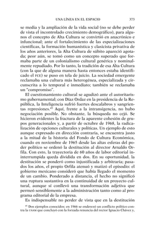 se media y la ampliación de la vida social (no se debe perder
de vista el incontrolado crecimiento demográfico), para algu-
nos el concepto de Alta Cultura se convirtió en anacrónico e
infuncional; ante el fortalecimiento de las especializaciones
científicas, la formación humanística y clasicista privativa de
los años anteriores, la Alta Cultura de súbito apareció agota-
da; peor aún, se tomó como un concepto superado que for-
maba parte de un colonialismo cultural genérica y nominal-
mente repudiado. Por lo tanto, la tradición de esa Alta Cultura
(con la que de alguna manera hasta entonces estaba identifi-
cado el FCE) se puso en tela de juicio. La sociedad emergente
reclamaba una cultura más heterogénea, especializada y cir-
cunscrita a lo temporal e inmediato; también se reclamaba
un “compromiso”.
El cuestionamiento cultural se agudizó ante el autoritaris-
mo gubernamental; con Díaz Ordaz en la presidencia de la Re-
pública, la Inteligencia sufrió fuertes descalabros y sangrien-
tas represiones.45
Aquí, frente a la intransigencia, no hubo
negociación posible. No obstante, la búsqueda no cejó. Se
hicieron evidentes la fractura de la aparente cohesión de gru-
pos generacionales y, a partir de octubre de 1968, la radica-
lización de opciones culturales y políticas. Un ejemplo de esto
aunque expresado en dirección contraria, se encuentra justo
a la mitad de la historia del Fondo de Cultura Económica,
cuando en noviembre de 1965 desde las altas esferas del po-
der político se ordenó la destitución al director Arnaldo Or-
fila. Con esto, la trayectoria de 60 años de labor editorial in-
interrumpida queda dividida en dos. En su oportunidad, la
destitución se ponderó como injustificada y arbitraria; pasa-
dos los años, el propio Orfila atenuó y matizó el episodio: el
gobierno mexicano consideró que había llegado el momento
de un cambio. Ponderado a distancia, el hecho no significó
una ruptura sustantiva en la continuidad de un proyecto cul-
tural, aunque sí conllevó una transformación adjetiva que
permeó sensiblemente a la administración tanto como al pro-
grama editorial de la empresa.
Es indispensable no perder de vista que en la destitución
UNA LÍNEA EN EL ESPACIO 373
45
Dos ejemplos conocidos: en 1966 se enderezó un conflicto político con-
tra la UNAM que concluyó con la forzada renuncia del rector Ignacio Chávez y,
 