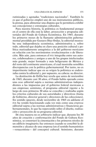 rutinizadas y agotadas “tradiciones nacionales”. También lo
es que el gobierno empleó uno de sus instrumentos públicos,
la prensa, para alimentar una disputa que le permitiera exhibir
sus concepciones y estrategias culturales.
Para nuestra historia, la polémica es fundamental porque
en el centro de ella está la labor, proyección y programa edi-
toriales del Fondo de Cultura Económica. En 1965, durante
los primeros meses de la flamante administración guberna-
mental presidida por Gustavo Díaz Ordaz, la editorial mostra-
ba una independencia económica, administrativa y, sobre
todo, editorial que dejaba en claro una posición cultural y po-
lítica matizadamente antagónica a la del gobierno mexicano
en relación con los movimientos revolucionarios o de libera-
ción. Más aún, para entonces el FCE integraba entre sus auto-
res, colaboradores y amigos a uno de los grupos intelectuales
más grande, mejor formado y más beligerante de México y
del resto del continente americano, el cual mostraba sensibles
discrepancias con la política gubernamental. Por tanto, no es
impertinente indicar que en su origen la polémica se endere-
zaba contra la editorial y, por supuesto, su cabeza: su director.
La destitución de Orfila hoy revela que antes de noviembre
de 1965, durante casi 30 años, el Fondo había operado como
una casa editorial sujeta a normas administrativas indepen-
dientes a las impuestas por el gobierno federal mexicano a
sus empresas; asimismo, el programa editorial vigente a lo
largo de esos primeros 30 años se concebía y realizaba según
los criterios culturales de sus autoridades y directivos (Junta
de Gobierno, director general y directores de las colecciones).
En sentido opuesto, desde noviembre de 1965 en adelante el
FCE ha venido funcionando cada vez más como una empresa
editorial sujeta a las normas administrativas y financieras gu-
bernamentales, lo que ha repercutido sobre el diseño, realiza-
ción y proyección de su programa editorial.
De esta manera no es arbitrario indicar que, durante los 30
años de creación y conformación del Fondo de Cultura Eco-
nómica, se construyó la cimentación y los primeros niveles de
un edificio imaginario; fue entonces cuando se concibió la di-
mensión y alcance de una empresa (en el sentido humanístico
—renacentista— del concepto) cultural. Asimismo, durante
UNA LÍNEA EN EL ESPACIO 375
 