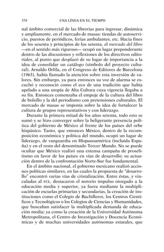 nal ámbito comercial de las librerías para ingresar, dinámica
y ampliamente, en el mercado de masas: tiendas de autoservi-
cio, puestos de periódicos, ferias ambulantes, etc. Hacia fines
de los sesenta y principios de los setenta, el mercado del libro
—en el sentido más riguroso— ocupó un lugar preponderante
dentro de las discusiones y reflexiones de los directivos edito-
riales, al punto que desplazó de su lugar de importancia a la
idea de consolidar un catálogo (símbolo del proyecto cultu-
ral). Arnaldo Orfila, en el Congreso de Editores de Barcelona
(1963), había llamado la atención sobre esta inversión de va-
lores. Sin embargo, ya para entonces su voz de alarma se es-
cuchó y reconoció como el eco de una tradición que había
apelado a una utopía de Alta Cultura cuya vigencia llegaba a
su fin. Entonces comenzaba el empuje de la cultura del libro
de bolsillo y la del periodismo con pretensiones culturales. El
mercado de masas se imponía sobre la idea de fortalecer la
cultura de grupos representativos y con liderazgo.
Durante la primera mitad de los años setenta, todo esto se
sumó y se hizo converger sobre la beligerante presencia polí-
tica del gobierno de México al frente de los países del orbe
hispánico. Tanto, que entonces México, dentro de la recom-
posición económica y política del mundo, ocupó un lugar de
liderazgo, de vanguardia en Hispanoamérica (incluida Espa-
ña) y en el resto del denominado Tercer Mundo. No se puede
ocultar que México realizó una extensa campaña de proseli-
tismo en favor de los países en vías de desarrollo; su actua-
ción dentro de la confrontación Norte-Sur fue fundamental.
En el ámbito nacional, el gobierno mexicano realizó accio-
nes políticas similares, en las cuales la propuesta de “desarro-
llo” encontró varias vías de cristalización. Entre éstas, y vin-
culadas al FCE, destacaron el notorio impulso otorgado a la
educación media y superior, ya fuera mediante la multipli-
cación de escuelas primarias y secundarias, la creación de ins-
tituciones como el Colegio de Bachilleres, los Centros Cientí-
ficos y Tecnológicos o los Colegios de Ciencias y Humanidades,
que buscaban satisfacer la multiplicada demanda de educa-
ción media; ya como la creación de la Universidad Autónoma
Metropolitana, el Centro de Investigación y Docencia Econó-
micas y de muchas universidades autónomas estatales, que
378 UNA LÍNEA EN EL TIEMPO
 