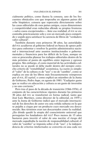 cialmente político, como ilustra la censura, uno de los fre-
cuentes obstáculos con que tropezaba en algunos países del
orbe hispánico; censura que repercutía directamente sobre
las casas editoriales de esos países amigos, cuyas dimensiones
y competitividad eran reducidas allende su propias fronteras
—salvo casos excepcionales—. Ante esa realidad, el FCE se en-
contraba prácticamente solo y con un mercado poco competi-
do y urgido para satisfacer la carencia de libros de “verdadero
valor cultural”.
También durante esos primeros 30 años, las autoridades
del FCE acudieron al gobierno federal en busca de apoyo polí-
tico para enfrentar y resolver la gestión administrativa nacio-
nal e internacional ante asuntos institucionales o guberna-
mentales y financiera para los déficit de la Casa, aunque en
esto se procuraba planear los trabajos editoriales dentro de lo
más próximo al punto de equilibro entre ingresos y egresos
propios. Sin embargo, el costo material de las actividades cul-
turales no se puede ni debe medir dentro del siempre estre-
cho criterio de “rentabilidad” económica. La razón es simple:
el “valor” de la cultura es de “uso” y no de “cambio”, como se
explica en uno de los libros más frecuentemente reimpresos
por el FCE, El capital, o como explicó un miembro de la Junta
de Gobierno, Pedro Aspe, en agosto de 1981: “Cualquier gasto
que se realice en educación y cultura es un gasto de inversión
y no uno corriente.”
Pero tras el paso de la década de transición (1966-1976), el
conjunto de las características vigentes durante los primeros
30 años del FCE se transformó en forma radical, tanto que
José Luis Martínez, como director de la editorial, en 1979 y
ante la Junta de Gobierno indicó que el mercado internacio-
nal de los derechos de autor era una reñida subasta en la que
se pujaba a ciegas por un producto cuyo mercado era desco-
nocido. Sus términos eran tan descarnados como la realidad.
¿En dónde quedó la utopía del conocimiento universal que
perseguían los fundadores del FCE? Poco menos de 15 años
bastaron para invertir el valor de una noción: el riesgo del
mercado supeditaba la noción de responsabilidad cultural; el
valor de “cambio” se imponía sobre el de “uso”, y la indepen-
dencia de criterios intelectuales se convertía en una cada vez
UNA LÍNEA EN EL ESPACIO 381
 