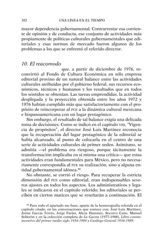 mayor dependencia gubernamental. Contrarrestar esa corrien-
te de opinión y de conducta, ese conjunto de actividades más
propiamente de políticas culturales gubernamentales que edi-
toriales y esas normas de mercado fueron algunos de los
problemas a los que se enfrentó el referido director.
10. El reacomodo
que, a partir de diciembre de 1976, re-
convirtió al Fondo de Cultura Económica en sólo empresa
editorial provino de un natural balance entre las actividades
culturales atribuidas por el gobierno federal, sus recursos eco-
nómicos, técnicos y humanos y los resultados que en todos
los sentidos se obtenían. Las tareas emprendidas, la actividad
desplegada y la proyección obtenida entre los años 1972 y
1976 habían cumplido más que satisfactoriamente con el pro-
pósito de reincorporar al FCE a la dinámica cultural mexicana
e hispanoamericana con un lugar protagónico.
Sin embargo, el resultado de tal balance exigía una delicada
toma de decisiones. Como se indicó en el capítulo VIII, “Vigen-
cia de propósitos”, el director José Luis Martínez reconocía
que la recuperación del lugar protagónico de la editorial se
había alcanzado, al punto de colocarla en el centro de una
serie de actividades culturales de primer orden. Asimismo, se
admitía —el problema era riesgoso, porque tácitamente la
transformación implicaba en sí misma una crítica— que estas
actividades eran fundamentales para México, pero no necesa-
riamente correspondía al FCE su realización, sino a alguna en-
tidad gubernamental idónea.48
No obstante, se corrió el riesgo. Para recuperar la estricta
dimensión del FCE como editorial, eran indispensables seve-
ros ajustes en todos los aspectos. Los administrativos y lega-
les se indicaron en el capítulo referido; los editoriales se per-
ciben en ciertos matices que se reseñarán a continuación. El
382 UNA LÍNEA EN EL TIEMPO
48
Para todo el apartado me baso, aparte de la hemerografía referida en el
capítulo citado, en las conversaciones que sostuve con: José Luis Martínez,
Jaime García Terrés, Jorge Farías, Alicia Hammer, Socorro Cano, Manuel
Soberón y en la colección completa de La Gaceta (1977-1988), Libro conme-
morativo del primer medio siglo 1934-1984 y Catálogo General 1934-1989.
 