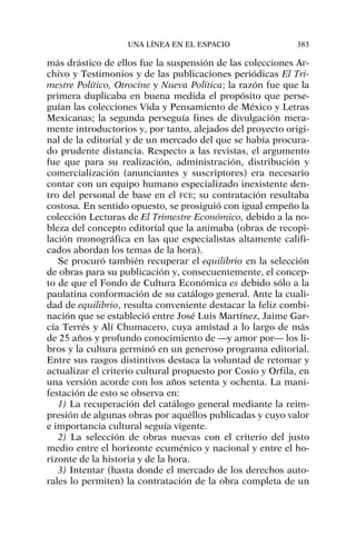 más drástico de ellos fue la suspensión de las colecciones Ar-
chivo y Testimonios y de las publicaciones periódicas El Tri-
mestre Político, Otrocine y Nueva Política; la razón fue que la
primera duplicaba en buena medida el propósito que perse-
guían las colecciones Vida y Pensamiento de México y Letras
Mexicanas; la segunda perseguía fines de divulgación mera-
mente introductorios y, por tanto, alejados del proyecto origi-
nal de la editorial y de un mercado del que se había procura-
do prudente distancia. Respecto a las revistas, el argumento
fue que para su realización, administración, distribución y
comercialización (anunciantes y suscriptores) era necesario
contar con un equipo humano especializado inexistente den-
tro del personal de base en el FCE; su contratación resultaba
costosa. En sentido opuesto, se prosiguió con igual empeño la
colección Lecturas de El Trimestre Económico, debido a la no-
bleza del concepto editorial que la animaba (obras de recopi-
lación monográfica en las que especialistas altamente califi-
cados abordan los temas de la hora).
Se procuró también recuperar el equilibrio en la selección
de obras para su publicación y, consecuentemente, el concep-
to de que el Fondo de Cultura Económica es debido sólo a la
paulatina conformación de su catálogo general. Ante la cuali-
dad de equilibrio, resulta conveniente destacar la feliz combi-
nación que se estableció entre José Luis Martínez, Jaime Gar-
cía Terrés y Alí Chumacero, cuya amistad a lo largo de más
de 25 años y profundo conocimiento de —y amor por— los li-
bros y la cultura germinó en un generoso programa editorial.
Entre sus rasgos distintivos destaca la voluntad de retomar y
actualizar el criterio cultural propuesto por Cosío y Orfila, en
una versión acorde con los años setenta y ochenta. La mani-
festación de esto se observa en:
1) La recuperación del catálogo general mediante la reim-
presión de algunas obras por aquéllos publicadas y cuyo valor
e importancia cultural seguía vigente.
2) La selección de obras nuevas con el criterio del justo
medio entre el horizonte ecuménico y nacional y entre el ho-
rizonte de la historia y de la hora.
3) Intentar (hasta donde el mercado de los derechos auto-
rales lo permiten) la contratación de la obra completa de un
UNA LÍNEA EN EL ESPACIO 383
 