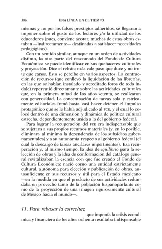 mismas y no por los falsos prestigios adheridos, se llegaran a
imponer sobre el gusto de los lectores y/o la utilidad de los
educadores (pues, conviene acotar, muchas de estas obras es-
taban —indirectamente— destinadas a satisfacer necesidades
pedagógicas).
Con un sentido similar, aunque en un orden de actividades
distinto, la otra parte del reacomodo del Fondo de Cultura
Económica se puede identificar en sus quehaceres culturales
y proyección. Dice el refrán: más vale paso que dure y no tro-
te que canse. Esto se percibe en varios aspectos. La contrac-
ción de recursos (que conllevó la liquidación de las librerías,
en las que se habían instalado y acreditado foros de toda ín-
dole) repercutió directamante sobre las actividades culturales
que, en la primera mitad de los años setenta, se realizaron
con generosidad. La concentración de tareas sola y estrica-
mente editoriales frenó hasta casi hacer detener el impulso
protagónico que se le había adjudicado al FCE, y el cual lo co-
locó dentro de una dimensión y dinámica de política cultural
estrecha, dependientemente unida a la del gobierno federal.
Para lograr la recuperación del FCE era indispensable que
se sujetara a sus propios recursos materiales (y, en lo posible,
eliminara al mínimo la dependencia de los subsidios guber-
namentales) y a su autonomía respecto al gobierno federal (el
cual la descargó de tareas ancilares impertinentes). Esa recu-
peración y, al mismo tiempo, la idea de equilibrio para la se-
lección de obras y la idea de conformación del catálogo gene-
ral revitalizaban la esencia con que fue creado el Fondo de
Cultura Económica: nació como una entidad estrictamente
cultural, autónoma para elección y publicación de obras, au-
tosuficiente en sus recursos y útil para el Estado mexicano
—en la medida en que el producto de sus actividades redun-
daba en provecho tanto de la población hispanoparlante co-
mo de la proyección de una imagen rigurosamente cultural
de México hacia el mundo—.
11. Para rebasar la estrechez
que imponía la crisis econó-
mica y financiera de los años ochenta resultaba indispensable
386 UNA LÍNEA EN EL TIEMPO
 