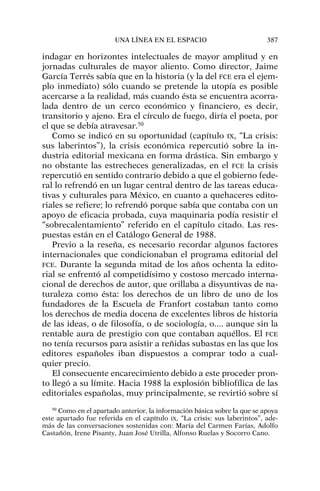 indagar en horizontes intelectuales de mayor amplitud y en
jornadas culturales de mayor aliento. Como director, Jaime
García Terrés sabía que en la historia (y la del FCE era el ejem-
plo inmediato) sólo cuando se pretende la utopía es posible
acercarse a la realidad, más cuando ésta se encuentra acorra-
lada dentro de un cerco económico y financiero, es decir,
transitorio y ajeno. Era el círculo de fuego, diría el poeta, por
el que se debía atravesar.50
Como se indicó en su oportunidad (capítulo IX, “La crisis:
sus laberintos”), la crisis económica repercutió sobre la in-
dustria editorial mexicana en forma drástica. Sin embargo y
no obstante las estrecheces generalizadas, en el FCE la crisis
repercutió en sentido contrario debido a que el gobierno fede-
ral lo refrendó en un lugar central dentro de las tareas educa-
tivas y culturales para México, en cuanto a quehaceres edito-
riales se refiere; lo refrendó porque sabía que contaba con un
apoyo de eficacia probada, cuya maquinaria podía resistir el
“sobrecalentamiento” referido en el capítulo citado. Las res-
puestas están en el Catálogo General de 1988.
Previo a la reseña, es necesario recordar algunos factores
internacionales que condicionaban el programa editorial del
FCE. Durante la segunda mitad de los años ochenta la edito-
rial se enfrentó al competidísimo y costoso mercado interna-
cional de derechos de autor, que orillaba a disyuntivas de na-
turaleza como ésta: los derechos de un libro de uno de los
fundadores de la Escuela de Franfort costaban tanto como
los derechos de media docena de excelentes libros de historia
de las ideas, o de filosofía, o de sociología, o.... aunque sin la
rentable aura de prestigio con que contaban aquéllos. El FCE
no tenía recursos para asistir a reñidas subastas en las que los
editores españoles iban dispuestos a comprar todo a cual-
quier precio.
El consecuente encarecimiento debido a este proceder pron-
to llegó a su límite. Hacia 1988 la explosión bibliofílica de las
editoriales españolas, muy principalmente, se revirtió sobre sí
UNA LÍNEA EN EL ESPACIO 387
50
Como en el apartado anterior, la información básica sobre la que se apoya
este apartado fue referida en el capítulo IX, “La crisis: sus laberintos”, ade-
más de las conversaciones sostenidas con: María del Carmen Farías, Adolfo
Castañón, Irene Pisanty, Juan José Utrilla, Alfonso Ruelas y Socorro Cano.
 