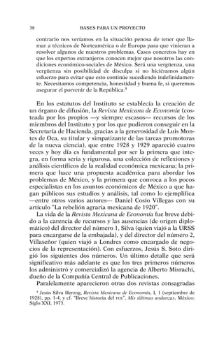 contrario nos veríamos en la situación penosa de tener que lla-
mar a técnicos de Norteamérica o de Europa para que vinieran a
resolver algunos de nuestros problemas. Casos concretos hay en
que los expertos extranjeros conocen mejor que nosotros las con-
diciones económico-sociales de México. Será una vergüenza, una
vergüenza sin posibilidad de disculpa si no hiciéramos algún
esfuerzo para evitar que esto continúe sucediendo indefinidamen-
te. Necesitamos competencia, honestidad y buena fe, si queremos
asegurar el porvenir de la República.4
En los estatutos del Instituto se establecía la creación de
un órgano de difusión, la Revista Mexicana de Economía (cos-
teada por los propios —y siempre escasos— recursos de los
miembros del Instituto y por los que pudieron conseguir en la
Secretaría de Hacienda, gracias a la generosidad de Luis Mon-
tes de Oca, su titular y simpatizante de las tareas promotoras
de la nueva ciencia), que entre 1928 y 1929 apareció cuatro
veces y hoy día es fundamental por ser la primera que inte-
gra, en forma seria y rigurosa, una colección de reflexiones y
análisis científicos de la realidad económica mexicana; la pri-
mera que hace una propuesta académica para abordar los
problemas de México, y la primera que convoca a los pocos
especialistas en los asuntos económicos de México a que ha-
gan públicos sus estudios y análisis, tal como lo ejemplifica
—entre otros varios autores— Daniel Cosío Villegas con su
artículo “La rebelión agraria mexicana de 1920”.
La vida de la Revista Mexicana de Economía fue breve debi-
do a la carencia de recursos y las ausencias (de origen diplo-
mático) del director del número 1, Silva (quien viajó a la URSS
para encargarse de la embajada), y del director del número 2,
Villaseñor (quien viajó a Londres como encargado de nego-
cios de la representación). Con esfuerzos, Jesús S. Soto diri-
gió los siguientes dos números. Un último detalle que será
significativo más adelante es que los tres primeros números
los administró y comercializó la agencia de Alberto Misrachi,
dueño de la Compañía Central de Publicaciones.
Paralelamente aparecieron otras dos revistas consagradas
38 BASES PARA UN PROYECTO
4
Jesús Silva Herzog, Revista Mexicana de Economía, I, 1 (septiembre de
1928), pp. 1-4, y cf. “Breve historia del FCE”, Mis últimas andanzas, México:
Siglo XXI, 1973.
 