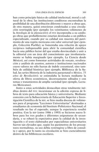 ban como principio básico de calidad intelectual, moral y cul-
tural de la obra; las instituciones coeditoras encontraban la
posibilidad de una distribución diferente y mayor a obras que,
de otra manera, quizá estuvieran condenadas a una circula-
ción restringida (por ejemplo: los veintitantos volúmenes de
la Antología de la planeación); el FCE incorporaba a su catálo-
go obras que probablemente estarían destinadas a un público
especializado, cuando por su calidad son muestra del patri-
monio de una región mexicana con valor universal (por ejem-
plo, Colección Puebla); se fomentaba una relación de apoyo
recíproco indispensable para abrir la comunidad científica
hacia una público lector del que estaba desvinculado y unir a
la editorial con un área del conocimiento que involuntaria-
mente se había marginado (por ejemplo, La Ciencia desde
México), así como fomentar actividades de rescate, revalora-
ción y análisis de asuntos, autores e instituciones nacionales
cuyos valores no sólo fueran de índole coyuntural, sino tam-
bién de utilidad histórica (por ejemplo, Biblioteca de la Sa-
lud, las series Historia de la industria paraestatal o México, 75
años de Revolución); se estimulaba la lectura mediante la
oferta de libros económicos, decorosamente editados y con
temas y tratamientos de amplia variedad (por ejemplo, Lectu-
ras Mexicanas).
Junto a estas actividades destacaban otras totalmente iné-
ditas dentro del FCE: incursionar en la edición expresa de li-
bros de texto para educación básica y universitaria. Mediante
convenio con la Subsecretaría de Educación Superior e Inves-
tigación Científica de la SEP, se hizo media docena de volúme-
nes para el programa “Lecciones Universitarias” destinadas a
estudiantes de economía del Instituto Politécnico Nacional; el
resultado no fue el esperado, aunque la experiencia resultó
positiva. Con la SEP (entre 1986 y 1993) se hicieron nueve li-
bros para los tres grados y diferentes asignaturas de secun-
daria, y se rebasó la expectativa pues la calidad de la inves-
tigación y el texto elaborados por especialistas universitarios
fueron tan elevados que, según los parámetros de los precep-
tores normalistas, su uso debía restringirse a libro de consul-
ta y apoyo, por lo tanto su circulación se hizo esencialmente
dentro de las bibliotecas escolares.
UNA LÍNEA EN EL ESPACIO 389
 