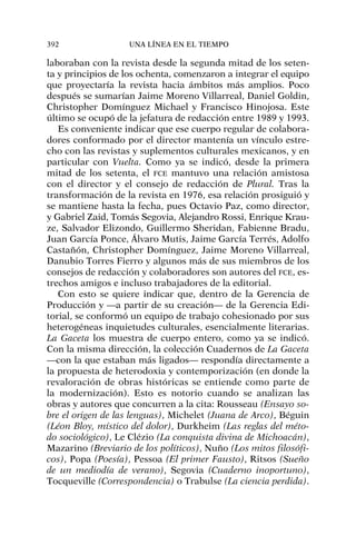 laboraban con la revista desde la segunda mitad de los seten-
ta y principios de los ochenta, comenzaron a integrar el equipo
que proyectaría la revista hacia ámbitos más amplios. Poco
después se sumarían Jaime Moreno Villarreal, Daniel Goldin,
Christopher Domínguez Michael y Francisco Hinojosa. Este
último se ocupó de la jefatura de redacción entre 1989 y 1993.
Es conveniente indicar que ese cuerpo regular de colabora-
dores conformado por el director mantenía un vínculo estre-
cho con las revistas y suplementos culturales mexicanos, y en
particular con Vuelta. Como ya se indicó, desde la primera
mitad de los setenta, el FCE mantuvo una relación amistosa
con el director y el consejo de redacción de Plural. Tras la
transformación de la revista en 1976, esa relación prosiguió y
se mantiene hasta la fecha, pues Octavio Paz, como director,
y Gabriel Zaid, Tomás Segovia, Alejandro Rossi, Enrique Krau-
ze, Salvador Elizondo, Guillermo Sheridan, Fabienne Bradu,
Juan García Ponce, Álvaro Mutis, Jaime García Terrés, Adolfo
Castañón, Christopher Domínguez, Jaime Moreno Villarreal,
Danubio Torres Fierro y algunos más de sus miembros de los
consejos de redacción y colaboradores son autores del FCE, es-
trechos amigos e incluso trabajadores de la editorial.
Con esto se quiere indicar que, dentro de la Gerencia de
Producción y —a partir de su creación— de la Gerencia Edi-
torial, se conformó un equipo de trabajo cohesionado por sus
heterogéneas inquietudes culturales, esencialmente literarias.
La Gaceta los muestra de cuerpo entero, como ya se indicó.
Con la misma dirección, la colección Cuadernos de La Gaceta
—con la que estaban más ligados— respondía directamente a
la propuesta de heterodoxia y contemporización (en donde la
revaloración de obras históricas se entiende como parte de
la modernización). Esto es notorio cuando se analizan las
obras y autores que concurren a la cita: Rousseau (Ensayo so-
bre el origen de las lenguas), Michelet (Juana de Arco), Béguin
(Léon Bloy, místico del dolor), Durkheim (Las reglas del méto-
do sociológico), Le Clézio (La conquista divina de Michoacán),
Mazarino (Breviario de los políticos), Nuño (Los mitos filosófi-
cos), Popa (Poesía), Pessoa (El primer Fausto), Ritsos (Sueño
de un mediodía de verano), Segovia (Cuaderno inoportuno),
Tocqueville (Correspondencia) o Trabulse (La ciencia perdida).
392 UNA LÍNEA EN EL TIEMPO
 