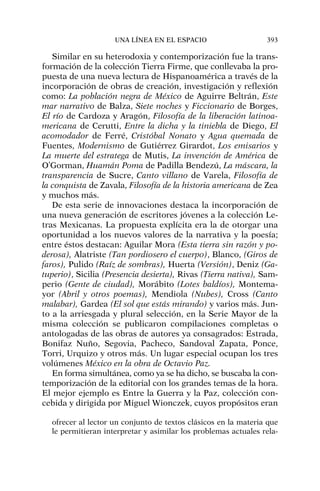 Similar en su heterodoxia y contemporización fue la trans-
formación de la colección Tierra Firme, que conllevaba la pro-
puesta de una nueva lectura de Hispanoamérica a través de la
incorporación de obras de creación, investigación y reflexión
como: La población negra de México de Aguirre Beltrán, Este
mar narrativo de Balza, Siete noches y Ficcionario de Borges,
El río de Cardoza y Aragón, Filosofía de la liberación latinoa-
mericana de Cerutti, Entre la dicha y la tiniebla de Diego, El
acomodador de Ferré, Cristóbal Nonato y Agua quemada de
Fuentes, Modernismo de Gutiérrez Girardot, Los emisarios y
La muerte del estratega de Mutis, La invención de América de
O’Gorman, Huamán Poma de Padilla Bendezú, La máscara, la
transparencia de Sucre, Canto villano de Varela, Filosofía de
la conquista de Zavala, Filosofía de la historia americana de Zea
y muchos más.
De esta serie de innovaciones destaca la incorporación de
una nueva generación de escritores jóvenes a la colección Le-
tras Mexicanas. La propuesta explícita era la de otorgar una
oportunidad a los nuevos valores de la narrativa y la poesía;
entre éstos destacan: Aguilar Mora (Esta tierra sin razón y po-
derosa), Alatriste (Tan pordiosero el cuerpo), Blanco, (Giros de
faros), Pulido (Raíz de sombras), Huerta (Versión), Deniz (Ga-
tuperio), Sicilia (Presencia desierta), Rivas (Tierra nativa), Sam-
perio (Gente de ciudad), Morábito (Lotes baldíos), Montema-
yor (Abril y otros poemas), Mendiola (Nubes), Cross (Canto
malabar), Gardea (El sol que estás mirando) y varios más. Jun-
to a la arriesgada y plural selección, en la Serie Mayor de la
misma colección se publicaron compilaciones completas o
antologadas de las obras de autores ya consagrados: Estrada,
Bonifaz Nuño, Segovia, Pacheco, Sandoval Zapata, Ponce,
Torri, Urquizo y otros más. Un lugar especial ocupan los tres
volúmenes México en la obra de Octavio Paz.
En forma simultánea, como ya se ha dicho, se buscaba la con-
temporización de la editorial con los grandes temas de la hora.
El mejor ejemplo es Entre la Guerra y la Paz, colección con-
cebida y dirigida por Miguel Wionczek, cuyos propósitos eran
ofrecer al lector un conjunto de textos clásicos en la materia que
le permitieran interpretar y asimilar los problemas actuales rela-
UNA LÍNEA EN EL ESPACIO 393
 