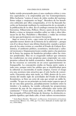 había venido procurando para sí una conducta crítica y crea-
tiva equivalente a la emprendida por los Contemporáneos.
Ellos lucharon “contra el muro de oídos sordos del naciona-
lismo vulgar y enajenante en boga”. Heredero de los benefi-
cios culturales por ellos conquistados, el FCE ha buscado ha-
cerles un homenaje mediante la continuación de su ejemplo y
la publicación de su obra. En el catálogo constan las obras de
Gorostiza, Villaurrutia, Pellicer, Owen y parte de la de Torres
Bodet; a éstas se integran estudios sobre su vida y obra (des-
tacan los de Paz, Panabière y Sheridan), y todas las revistas
en las que participaron con mayor frecuencia.
Aquí se evoca el acto —que como tal no dejaría de ser un
episodio menor dentro de la historia de la editorial—, porque
con él se desea hacer una última ilustración: cuando a princi-
pios de los años treinta se concibió al Fondo de Cultura Eco-
nómica, el ambiente político, económico, intelectual y cultu-
ral mexicano e hispanoamericano estaba sujeto a las pasiones
de la hora; las pugnas de banderías privaban sobre las visio-
nes ponderadas. Hoy no es exagerado indicar que entonces
las condiciones no eran propicias para emprender un com-
promiso cultural de índole ecuménico. Además, la limitación
de los recursos se convertía en un cerco aparentemente in-
franqueable. La concepción estaba en buena parte sujeta a
todo esto, aunque entre las salidas que se identificaban para
la editorial se encontraba el sueño utópico. Correr el riesgo
era una aventura más atractiva que el solo hecho de conver-
sarlo. Cincuenta años más tarde, en 1984, dentro de la cere-
monia del medio siglo de actividades del Fondo de Cultura
Económica, se hizo un corte de caja que arrojó un saldo fa-
vorable: “lo que en un principio no tenía mejor aspecto que el
de ser una idea generosa, paradójicamente oscilante entre la
timidez y la audacia, ha venido cobrando las proporciones
carnosas de una de las empresas editoriales más serias del
continente”.51
Cinco años más tarde, en 1989, a la editorial le
fue otorgado el Premio Príncipe de Asturias. La distinción es-
pañola significa, qué duda cabe, el más valioso reconocimien-
UNA LÍNEA EN EL ESPACIO 395
51
Jesús Reyes Heroles, “Discurso”, en Discursos. Comentarios en la prensa
internacional, México: FCE, 1984, pp. 9 ss. [Vol. dedicado al medio siglo del
FCE, 1934-1984.]
 