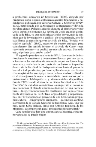 a problemas similares: El Economista (1928), dirigida por
Francisco Borja Bolado, enfocada a asuntos financieros y ha-
cendarios, publicada por editorial Cvltvra; y Economía (1929-
1930), patrocinada por la Asociación de Banqueros y dirigida
por don Miguel Palacios Macedo durante el primer año y por
Cosío durante el segundo. La revista de Cosío era muy distin-
ta de la de Silva, ya que publicaba artículos breves, más de opi-
nión que de investigación y análisis, de circunstancia, ante lo
cual llama la atención que un artículo de Silva, “México y el
crédito agrícola” (1930), necesitó de cuatro entregas para
completarse. En sentido inverso, el artículo de Cosío —tres
veces más extenso— se publicó en una sola entrega. Con todo
esto, el primer paso estaba dado.5
El segundo paso fue mucho más difícil. La carencia de ins-
tituciones de enseñanza y de maestros llevaba, por una parte,
a fortalecer los estudios de economía —que en forma frag-
mentada y desde hacía poco más de un lustro se impartían
dentro de la Facultad de Jurisprudencia— hasta el punto de
hacerlos independientes; por la otra, llevaba a ejecutar las ta-
reas magisteriales con apoyo tanto en los estudios realizados
en el extranjero o de manera autodidacta, como en los pocos
instrumentos bibliográficos y documentales disponibles.
Corría 1929 cuando dentro de la citada Facultad se creó la
“Sección” de estudios económicos —aunque sin el status ni
mucho menos el plan de estudios autónomo de una licencia-
tura—. Surgieron innumerables obstáculos que la pusieron al
borde del fracaso en 1932. Tras largos debates y negociacio-
nes, en 1934 se aprobó el proyecto de una licenciatura propia-
mente dicha —con programa autónomo— que incluso conllevó
la creación de la Escuela Nacional de Economía. Aquí, una vez
más, Jesús Silva Herzog, junto con Antonio Espinosa de los
Monteros, desempeñó un papel protagónico fundamental.6
Cabe señalar que hay una circunstancia histórica cuya im-
portancia no se puede eludir:
PIEDRA DE FUNDACIÓN 39
5
Cf. Georgina Naufal Tuena, Jesús Silva Herzog. Años de formación. [En
prensa en el Instituto de Investigaciones Económicas, UNAM.]
6
Francisco Javier Rodríguez Garza, La enseñanza de la economía en Méxi-
co durante el periodo de entreguerras (estudio en proceso de elaboración).
 