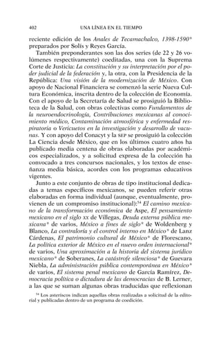 reciente edición de los Anales de Tecamachalco, 1398-1590*
preparados por Solís y Reyes García.
También preponderantes son las dos series (de 22 y 26 vo-
lúmenes respectivamente) coeditadas, una con la Suprema
Corte de Justicia: La constitución y su interpretación por el po-
der judicial de la federación y, la otra, con la Presidencia de la
República: Una visión de la modernización de México. Con
apoyo de Nacional Financiera se comenzó la serie Nueva Cul-
tura Económica, inscrita dentro de la colección de Economía.
Con el apoyo de la Secretaría de Salud se prosiguió la Biblio-
teca de la Salud, con obras colectivas como Fundamentos de
la neuroendocrinología, Contribuciones mexicanas al conoci-
miento médico, Contaminación atmosférica y enfermedad res-
piratoria o Vericuetos en la investigación y desarrollo de vacu-
nas. Y con apoyo del Conacyt y la SEP se prosiguió la colección
La Ciencia desde México, que en los últimos cuatro años ha
publicado media centena de obras elaboradas por académi-
cos especializados, y a solicitud expresa de la colección ha
convocado a tres concursos nacionales, y los textos de ense-
ñanza media básica, acordes con los programas educativos
vigentes.
Junto a este conjunto de obras de tipo institucional dedica-
das a temas específicos mexicanos, se pueden referir otras
elaboradas en forma individual (aunque, eventualmente, pro-
vienen de un compromiso institucional):54
El camino mexica-
no de la transformación económica de Aspe, El pensamiento
mexicano en el siglo XX de Villegas, Deuda externa pública me-
xicana* de varios, México a fines de siglo* de Woldenberg y
Blanco, La contraloría y el control interno en México* de Lanz
Cárdenas, El patrimonio cultural de México* de Florescano,
La política exterior de México en el nuevo orden internacional*
de varios, Una aproximación a la historia del sistema jurídico
mexicano* de Soberanes, La catástrofe silenciosa* de Guevara
Niebla, La administración pública contemporánea en México*
de varios, El sistema penal mexicano de García Ramírez, De-
mocracia política o dictadura de las democracias de B. Lerner,
a las que se suman algunas obras traducidas que reflexionan
402 UNA LÍNEA EN EL TIEMPO
54
Los asteriscos indican aquellas obras realizadas a solicitud de la edito-
rial y publicadas dentro de un programa de coedición.
 