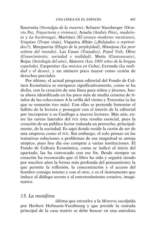llaurrutia (Nostalgia de la muerte), Scharer Nussberger (Octa-
vio Paz. Trayectoria y visiones), Azuela (Andrés Pérez, maderis-
ta y La luciérnaga), Martínez (El ensayo moderno mexicano),
Urquizo (Tropa vieja), Viqueira Albán (¿Relajados o reprimi-
dos?), Murguerza (Elogio de la perplejidad), Hinojosa (La peor
señora del mundo), Las Casas (Tratados), Popol Vuh, Olive
(Conocimiento, sociedad y realidad), Mutis (Caravansary),
Rojas (Antología del aire), Alatorre (Los 1001 años de la lengua
española), Carpentier (La música en Cuba), Cernuda (La reali-
dad y el deseo), y un número poco mayor como cesión de
derechos parciales.
Por último, el actual programa editorial del Fondo de Cul-
tura Económica se enriquece significativamente, como se ha
dicho, con la creación de una línea para niños y jóvenes, has-
ta ahora identificada en los poco más de media centena de tí-
tulos de las colecciones A la orilla del viento y Travesías (a las
que se sumarán tres más). Con ellas se pretende fomentar el
hábito de la lectura y proseguir con el interés de la editorial
por incorporar a su Catálogo a nuevos lectores. Más aún, en-
tre las tareas laterales del FCE ésta resulta esencial, pues la
creación de un público lector redunda en provecho, principal-
mente, de la sociedad. Es aquí donde reside la razón de ser de
una empresa como el FCE. Sin embargo, el solo pensar en las
tentativas soluciones a problemas de esa magnitud se antoja
utópico, pues hoy día eso compete a varias instituciones. El
Fondo de Cultura Económica, como se indicó al inicio del
apartado, las ha convocado con ese fin. Desde siempre su
creación ha reconocido que el libro ha sido y seguirá siendo
por muchos años la forma más profunda del pensamiento; la
que permite la reflexión, la concentración y el acceso del
hombre consigo mismo y con el otro, y es el instrumento que
induce al diálogo sereno y al entretenimiento creativo, imagi-
nativo.
13. La metáfora
última que envuelve a la Minerva esculpida
por Herbert Hofmann-Ysenbourg y que preside la entrada
principal de la casa matriz se debe buscar en una anécdota
UNA LÍNEA EN EL ESPACIO 405
 