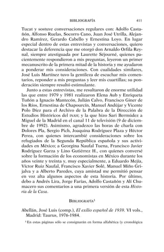Tucat y sostuve conversaciones regulares con: Adolfo Casta-
ñón, Alfonso Ruelas, Socorro Cano, Juan José Utrilla, Alejan-
dro Ramírez, Gerardo Cabello y Ernestina Loyo. En lugar
especial dentro de estas entrevistas y conversaciones, quiero
destacar la deferencia que me otorgó don Arnaldo Orfila Rey-
nal, siempre atestiguada por Laurette Séjourné, quienes pa-
cientemente respondieron a mis preguntas, leyeron un primer
mecanuscrito de la primera mitad de la historia y me ayudaron
a ponderar mis consideraciones. Con cualidades similares,
José Luis Martínez tuvo la gentileza de escuchar mis comen-
tarios, reponder a mis preguntas y leer mis cuartillas; su pon-
deración siempre resultó estimulante.
Junto a estas entrevistas, me resultaron de enorme utilidad
las que entre 1979 y 1981 realizaron Elena Aub y Enriqueta
Tuñón a Ignacio Mantecón, Julián Calvo, Francisco Giner de
los Ríos, Ernestina de Chapourcín, Manuel Andújar y Vicente
Polo Díez para el Archivo de la Palabra de la Dirección de
Estudios Históricos del INAH; y la que hizo Sari Bermúdez a
Miguel de la Madrid en el canal 11 de televisión (9 de diciem-
bre de 1992). Asimismo, agradezco las horas de charla con
Dolores Pla, Sergio Pich, Joaquina Rodríguez Plaza y Héctor
Perea, con quienes intercambié consideraciones sobre los
refugiados de la Segunda República española y sus activi-
dades en México; a Georgina Naufal Tuena, Francisco Javier
Rodríguez Garza y Lino Gutiérrez H., con quienes conversé
sobre la formación de los economistas en México durante los
años veinte y treinta y, muy especialmente, a Eduardo Mejía,
Víctor Ruiz Naufal, Francisco Xavier Solé, Manuel Miño Gri-
jalva y a Alberto Paredes, cuya amistad me permitió pensar
en voz alta algunos aspectos de esta historia. Por último,
debo a Andrés Lira, Jorge Farías, Adolfo Castañón y Alí Chu-
macero sus comentarios a una primera versión de esta Histo-
ria de la Casa.
BIBLIOGRAFÍA3
Abellán, José Luis (comp.), El exilio español de 1939. VI vols.,
Madrid: Taurus, 1976-1984.
BIBLIOGRAFÍA 411
3 En estas páginas sólo se consignarán en forma alfabética (y cronológica
 