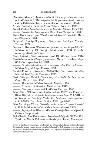 (Andújar, Manuel), Apuntes sobre el FCE y su producción edito-
rial, México: FCE (Mimeógrafo del Departamento de Promo-
ción y Publicidad fuera de circulación comercial), 1964.
Azuela, Salvador, Gente de letras, Toluca: Fonapás, 1979.
Barral, Carlos, Los años sin excusa, Madrid: Alianza Tres, 1982.
———, Cuando las hora veloces, Barcelona: Tusquets, 1988.
Batis, Huberto, Lo que “Cuadernos del Viento” nos dejó, Méxi-
co: Diógenes, 1984.
Bergamín, José (pról. y selec.), Cruz y raya. Antología, Madrid:
Turner, 1974.
Blancarte, Roberto, “Evaluación general del catálogo del FCE”,
México: FCE y El Colegio Mexiquense, 1994 (3 vols.,
mimeografiado, inédito).
Caso, Antonio, Obras completas, vol. IX, México: UNAM, 1976.
Castañón, Adolfo, Cheque y carnaval. México: UAM-Ixtapalapa
(Col. Correspondencia), 1983.
———, El mito del editor y otros ensayos sobre libros y libreros.
México: Miguel Ángel Porrúa, 1993.
Caudet, Francisco, Romance (1940-1941). Una revista del exilio,
Madrid, José Porrúa Turanzas, 1975.
Cosío Villegas, Daniel, “Dos ensayos” (1942), La Pajarita de
Papel, México: INBA, 1965.
———, Memorias, México: Joaquín Mortiz, 1976.
———, Extremos de América, México: FCE, 1949.
———, Ensayos y notas, vol. I, México: Hermes, 1966.
Díaz, Elías, “El horizonte intelectual de 1963”, en Francisco
Rico, Historia y crítica de la literatura española. Vol. VIII co-
ordinado por Domingo Ynduráin, La época contemporánea
(1939-1980), Barcelona: Crítica, 1981, pp. 85-92.
Díaz Arciniega, Víctor, Querella por la cultura “revolucionaria”
(1925). México, FCE (Col. Vida y Pensamiento), 1989.
———, Reyes y don Alfonso, México: Consejo Nacional para la
Cultura (en prensa).
Fell, Claude, José Vasconcelos. Los años del águila (1920-1925).
Trad. de María Palomar revisada por Javier Manríquez.
412 BIBLIOGRAFÍA
en los artículos periodísticos sin firma) las obras referidas en notas a lo largo
de todo el trabajo. Es obvio que para la elaboración de los contextos este redac-
tor acudió a muchas otras fuentes, pero con objeto de aligerar el aparato dejó
fuera aquellos apoyos.
 