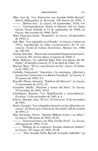 Alba, José de, “FCE. Entrevista con Arnaldo Orfila Reynal”,
Boletín Bibliográfico de Hacienda, 150 (marzo de 1959), 3.
———, “Bolívar hoy”, La Gaceta, 45 (septiembre, 1974), 3-4.
———, “Correspondencia” [Carta al director del FCE Jaime
García Terrés fechada el 13 de septiembre de 1984], La
Gaceta, 166 (octubre de 1984), 20-21.
Alejo, Francisco Javier, “Propósito”, La Gaceta, 24 (diciembre
de 1972), 2.
Aub, Max, “Los españoles en el Fondo”, La Gaceta, 6 (junio de
1971), reproducido en Libro conmemorativo del 45 ani-
versario. Fondo de Cultura Económica, México: FCE, 1980,
pp. 189-195.
Azuela, Salvador, “Hacia una comunidad hispanoamericana”,
La Gaceta, XV, tercera época, 6 (agosto de 1968), 5.
Batis, Huberto, “La editorial Siglo XXI. Los planes del Dr.
Orfila”, El Heraldo Cultural, 21 (3 de abril de 1966), 14.
Bayona, Mary, “El FCE, una historia sin fin”, Azteca, 32 (febre-
ro de 1993), 19.
Carballo, Emmanuel, “Argentina y la enseñanza, ¿libertad o
sectarismo? [entrevista con Risieri Frondizi]”, La Gaceta, V,
55 (marzo de 1959), 2-3.
[Carrillo Flores, Antonio], “Palabras del Director”, La Gaceta,
11 (noviembre de 1971), 23.
Castañón, Adolfo, “Presente y futuro del libro”, La Gaceta,
274 (octubre de 1993), 54-55.
Castellanos, Rosario, “FCE. Significación y trascendencia”,
Excélsior, 13 de noviembre de 1965, p. 6.
Chávez, Morado, José, “El FCE”, El Universal, 15 de noviembre
de 1965.
Deniz, Gerardo, “Los refugiados funestos en las editoriales in-
cautas”, El Semanario Cultural de Novedades (20 de octubre
de 1991), 2.
Díaz Arciniega, Víctor, “Agustín Millares Carlo y su editor”,
La Gaceta, 258 (junio de 1991), 49-52.
———, “Conversaciones con Elsa Cecilia Frost”, La Gaceta,
260 (agosto de 1992), 51-55.
———, “Diálogo de la exigencia. Enrique Anderson Imbert”,
La Gaceta, 257 (mayo de 1992), 45-49.
———, “Don Arnaldo Orfila Reynal: la huella indeleble”, La
BIBLIOGRAFÍA 417
 