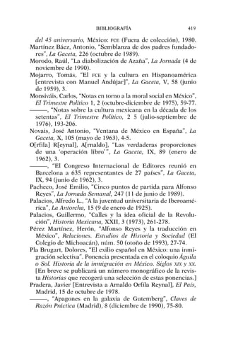 del 45 aniversario, México: FCE (Fuera de colección), 1980.
Martínez Báez, Antonio, “Semblanza de dos padres fundado-
res”, La Gaceta, 226 (octubre de 1989).
Morodo, Raúl, “La diabolización de Azaña”, La Jornada (4 de
noviembre de 1990).
Mojarro, Tomás, “El FCE y la cultura en Hispanoamérica
[entrevista con Manuel Andújar]”, La Gaceta, V, 58 (junio
de 1959), 3.
Monsiváis, Carlos, “Notas en torno a la moral social en México”,
El Trimestre Político 1, 2 (octubre-diciembre de 1975), 59-77.
———, “Notas sobre la cultura mexicana en la década de los
setentas”, El Trimestre Político, 2 5 (julio-septiembre de
1976), 193-206.
Novais, José Antonio, “Ventana de México en España”, La
Gaceta, X, 105 (mayo de 1963), 4-5.
O[rfila] R[eynal], A[rnaldo], “Las verdaderas proporciones
de una ‘operación libro’ ”, La Gaceta, IX, 89 (enero de
1962), 3.
———, “El Congreso Internacional de Editores reunió en
Barcelona a 635 representantes de 27 países”, La Gaceta,
IX, 94 (junio de 1962), 3.
Pacheco, José Emilio, “Cinco puntos de partida para Alfonso
Reyes”, La Jornada Semanal, 247 (11 de junio de 1989).
Palacios, Alfredo L., “A la juventud universitaria de Iberoamé-
rica”, La Antorcha, 15 (9 de enero de 1925).
Palacios, Guillermo, “Calles y la idea oficial de la Revolu-
ción”, Historia Mexicana, XXII, 3 (1973), 261-278.
Pérez Martínez, Herón, “Alfonso Reyes y la traducción en
México”, Relaciones. Estudios de Historia y Sociedad (El
Colegio de Michoacán), núm. 50 (otoño de 1993), 27-74.
Pla Brugart, Dolores, “El exilio español en México: una inmi-
gración selectiva”. Ponencia presentada en el coloquio Águila
o Sol. Historia de la inmigración en México. Siglos XIX y XX.
[En breve se publicará un número monográfico de la revis-
ta Historias que recogerá una selección de estas ponencias.]
Pradera, Javier [Entrevista a Arnaldo Orfila Reynal], El País,
Madrid, 15 de octubre de 1978.
———, “Apagones en la galaxia de Gutemberg”, Claves de
Razón Práctica (Madrid), 8 (diciembre de 1990), 75-80.
BIBLIOGRAFÍA 419
 