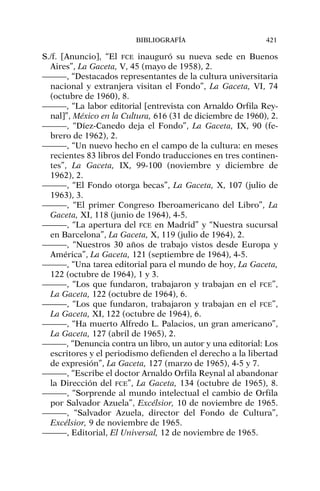 S./f. [Anuncio], “El FCE inauguró su nueva sede en Buenos
Aires”, La Gaceta, V, 45 (mayo de 1958), 2.
———, “Destacados representantes de la cultura universitaria
nacional y extranjera visitan el Fondo”, La Gaceta, VI, 74
(octubre de 1960), 8.
———, “La labor editorial [entrevista con Arnaldo Orfila Rey-
nal]”, México en la Cultura, 616 (31 de diciembre de 1960), 2.
———, “Díez-Canedo deja el Fondo”, La Gaceta, IX, 90 (fe-
brero de 1962), 2.
———, “Un nuevo hecho en el campo de la cultura: en meses
recientes 83 libros del Fondo traducciones en tres continen-
tes”, La Gaceta, IX, 99-100 (noviembre y diciembre de
1962), 2.
———, “El Fondo otorga becas”, La Gaceta, X, 107 (julio de
1963), 3.
———, “El primer Congreso Iberoamericano del Libro”, La
Gaceta, XI, 118 (junio de 1964), 4-5.
———, “La apertura del FCE en Madrid” y “Nuestra sucursal
en Barcelona”, La Gaceta, X, 119 (julio de 1964), 2.
———, “Nuestros 30 años de trabajo vistos desde Europa y
América”, La Gaceta, 121 (septiembre de 1964), 4-5.
———, “Una tarea editorial para el mundo de hoy, La Gaceta,
122 (octubre de 1964), 1 y 3.
———, “Los que fundaron, trabajaron y trabajan en el FCE”,
La Gaceta, 122 (octubre de 1964), 6.
———, “Los que fundaron, trabajaron y trabajan en el FCE”,
La Gaceta, XI, 122 (octubre de 1964), 6.
———, “Ha muerto Alfredo L. Palacios, un gran americano”,
La Gaceta, 127 (abril de 1965), 2.
———, “Denuncia contra un libro, un autor y una editorial: Los
escritores y el periodismo defienden el derecho a la libertad
de expresión”, La Gaceta, 127 (marzo de 1965), 4-5 y 7.
———, “Escribe el doctor Arnaldo Orfila Reynal al abandonar
la Dirección del FCE”, La Gaceta, 134 (octubre de 1965), 8.
———, “Sorprende al mundo intelectual el cambio de Orfila
por Salvador Azuela”, Excélsior, 10 de noviembre de 1965.
———, “Salvador Azuela, director del Fondo de Cultura”,
Excélsior, 9 de noviembre de 1965.
———, Editorial, El Universal, 12 de noviembre de 1965.
BIBLIOGRAFÍA 421
 