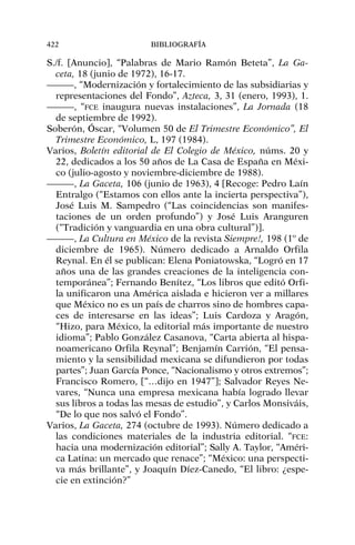 S./f. [Anuncio], “Palabras de Mario Ramón Beteta”, La Ga-
ceta, 18 (junio de 1972), 16-17.
———, “Modernización y fortalecimiento de las subsidiarias y
representaciones del Fondo”, Azteca, 3, 31 (enero, 1993), 1.
———, “FCE inaugura nuevas instalaciones”, La Jornada (18
de septiembre de 1992).
Soberón, Óscar, “Volumen 50 de El Trimestre Económico”, El
Trimestre Económico, L, 197 (1984).
Varios, Boletín editorial de El Colegio de México, núms. 20 y
22, dedicados a los 50 años de La Casa de España en Méxi-
co (julio-agosto y noviembre-diciembre de 1988).
———, La Gaceta, 106 (junio de 1963), 4 [Recoge: Pedro Laín
Entralgo (“Estamos con ellos ante la incierta perspectiva”),
José Luis M. Sampedro (“Las coincidencias son manifes-
taciones de un orden profundo”) y José Luis Aranguren
(“Tradición y vanguardia en una obra cultural”)].
———, La Cultura en México de la revista Siempre!, 198 (1º de
diciembre de 1965). Número dedicado a Arnaldo Orfila
Reynal. En él se publican: Elena Poniatowska, “Logró en 17
años una de las grandes creaciones de la inteligencia con-
temporánea”; Fernando Benítez, “Los libros que editó Orfi-
la unificaron una América aislada e hicieron ver a millares
que México no es un país de charros sino de hombres capa-
ces de interesarse en las ideas”; Luis Cardoza y Aragón,
“Hizo, para México, la editorial más importante de nuestro
idioma”; Pablo González Casanova, “Carta abierta al hispa-
noamericano Orfila Reynal”; Benjamín Carrión, “El pensa-
miento y la sensibilidad mexicana se difundieron por todas
partes”; Juan García Ponce, “Nacionalismo y otros extremos”;
Francisco Romero, [“…dijo en 1947”]; Salvador Reyes Ne-
vares, “Nunca una empresa mexicana había logrado llevar
sus libros a todas las mesas de estudio”, y Carlos Monsiváis,
“De lo que nos salvó el Fondo”.
Varios, La Gaceta, 274 (octubre de 1993). Número dedicado a
las condiciones materiales de la industria editorial. “FCE:
hacia una modernización editorial”; Sally A. Taylor, “Améri-
ca Latina: un mercado que renace”; “México: una perspecti-
va más brillante”, y Joaquín Díez-Canedo, “El libro: ¿espe-
cie en extinción?”
422 BIBLIOGRAFÍA
 