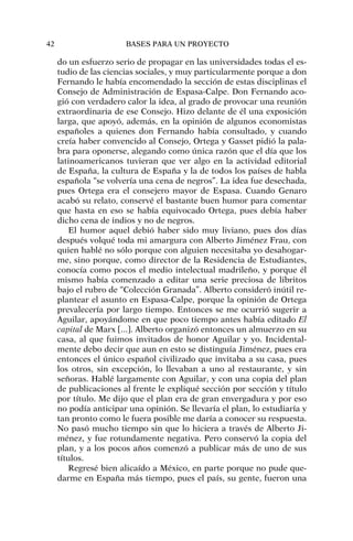 do un esfuerzo serio de propagar en las universidades todas el es-
tudio de las ciencias sociales, y muy particularmente porque a don
Fernando le había encomendado la sección de estas disciplinas el
Consejo de Administración de Espasa-Calpe. Don Fernando aco-
gió con verdadero calor la idea, al grado de provocar una reunión
extraordinaria de ese Consejo. Hizo delante de él una exposición
larga, que apoyó, además, en la opinión de algunos economistas
españoles a quienes don Fernando había consultado, y cuando
creía haber convencido al Consejo, Ortega y Gasset pidió la pala-
bra para oponerse, alegando como única razón que el día que los
latinoamericanos tuvieran que ver algo en la actividad editorial
de España, la cultura de España y la de todos los países de habla
española “se volvería una cena de negros”. La idea fue desechada,
pues Ortega era el consejero mayor de Espasa. Cuando Genaro
acabó su relato, conservé el bastante buen humor para comentar
que hasta en eso se había equivocado Ortega, pues debía haber
dicho cena de indios y no de negros.
El humor aquel debió haber sido muy liviano, pues dos días
después volqué toda mi amargura con Alberto Jiménez Frau, con
quien hablé no sólo porque con alguien necesitaba yo desahogar-
me, sino porque, como director de la Residencia de Estudiantes,
conocía como pocos el medio intelectual madrileño, y porque él
mismo había comenzado a editar una serie preciosa de libritos
bajo el rubro de “Colección Granada”. Alberto consideró inútil re-
plantear el asunto en Espasa-Calpe, porque la opinión de Ortega
prevalecería por largo tiempo. Entonces se me ocurrió sugerir a
Aguilar, apoyándome en que poco tiempo antes había editado El
capital de Marx [...]. Alberto organizó entonces un almuerzo en su
casa, al que fuimos invitados de honor Aguilar y yo. Incidental-
mente debo decir que aun en esto se distinguía Jiménez, pues era
entonces el único español civilizado que invitaba a su casa, pues
los otros, sin excepción, lo llevaban a uno al restaurante, y sin
señoras. Hablé largamente con Aguilar, y con una copia del plan
de publicaciones al frente le expliqué sección por sección y título
por título. Me dijo que el plan era de gran envergadura y por eso
no podía anticipar una opinión. Se llevaría el plan, lo estudiaría y
tan pronto como le fuera posible me daría a conocer su respuesta.
No pasó mucho tiempo sin que lo hiciera a través de Alberto Ji-
ménez, y fue rotundamente negativa. Pero conservó la copia del
plan, y a los pocos años comenzó a publicar más de uno de sus
títulos.
Regresé bien alicaído a México, en parte porque no pude que-
darme en España más tiempo, pues el país, su gente, fueron una
42 BASES PARA UN PROYECTO
 