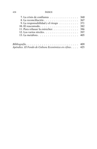 7. La crisis de confianza . . . . . . . . . . . . . . . 360
8. La reconciliación . . . . . . . . . . . . . . . . . . 367
9. La responsabilidad y el riesgo . . . . . . . . . . 371
10. El reacomodo . . . . . . . . . . . . . . . . . . . . 382
11. Para rebasar la estrechez . . . . . . . . . . . . . 386
12. Los varios niveles. . . . . . . . . . . . . . . . . . 397
13. La metáfora . . . . . . . . . . . . . . . . . . . . . 405
Bibliografía . . . . . . . . . . . . . . . . . . . . . . . . . . . 409
Apéndice. El Fondo de Cultura Económica en cifras. . . . 425
438 ÍNDICE
 