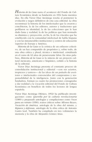 Historia de la Casa narra el acontecer del Fondo de Cul-
tura Económica desde su fundación en 1934 hasta nuestros
días. En ella Víctor Díaz Arciniega reseña al pormenor la
evolución y rasgos deﬁnitivos de esta casa editorial. La obra
reconstruye la historia de los intelectuales que la crearon y
concibieron, la de los editores, autores y traductores que
perﬁlaron su identidad, la de las colecciones que le han
dado fama y realidad, la de las políticas que han normado
su dinámica y proyección, en ﬁn, la de los vínculos que ha
establecido con la comunidad intelectual de habla hispana
y con las innumerables instituciones y centros de educación
superior de Europa y América.
Historia de la Casa es la crónica de un esfuerzo colecti-
vo, de un haz compartido de propósitos y, sobre todo, de
una obra crítica y plural, técnica e intelectual, cristalizada
en el curso de 62 años de perseverante labor. En otras pala-
bras, Historia de la Casa es la síntesis de un proyecto cul-
tural mexicano, americano e hispánico, ceñido a la historia
de la editorial.
Víctor Díaz Arciniega presenta el constante proceso de
consolidación institucional y editorial —con sus aciertos,
tropiezos y tanteos— de las ideas de un puñado de escri-
tores e intelectuales convencidos del compromiso y res-
ponsabilidad de la inteligencia. Junto con la generación
fundadora, forman ya cuatro las promociones consagradas
a dar realidad a la vocación editorial del Fondo de Cultura
Económica en beneﬁcio de todos los lectores de lengua
española.
Víctor Díaz Arciniega (México, 1952) ha publicado investi-
gaciones como Querella por la cultura revolucionaria
(1989) y preparado antologías y compilaciones como Voces
para un retrato (1990), textos críticos sobre Alfonso Reyes;
Vocación de América, antología de la obra del mismo, y
Repasos y defensas, antología de la obra crítica de Antonio
Castro Leal. También ha compilado en tres volúmenes la
memoria y la obra de Alejandro Gómez Arias.
 