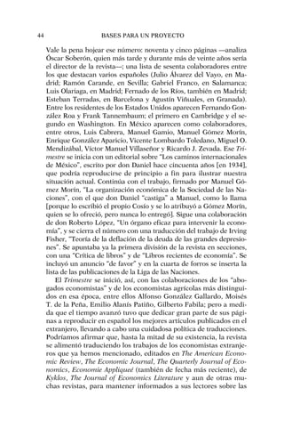 Vale la pena hojear ese número: noventa y cinco páginas —analiza
Óscar Soberón, quien más tarde y durante más de veinte años sería
el director de la revista—; una lista de sesenta colaboradores entre
los que destacan varios españoles (Julio Álvarez del Vayo, en Ma-
drid; Ramón Carande, en Sevilla; Gabriel Franco, en Salamanca;
Luis Olariaga, en Madrid; Fernado de los Ríos, también en Madrid;
Esteban Terradas, en Barcelona y Agustín Viñuales, en Granada).
Entre los residentes de los Estados Unidos aparecen Fernando Gon-
zález Roa y Frank Tannembaum; el primero en Cambridge y el se-
gundo en Washington. En México aparecen como colaboradores,
entre otros, Luis Cabrera, Manuel Gamio, Manuel Gómez Morín,
Enrique González Aparicio, Vicente Lombardo Toledano, Miguel O.
Mendizábal, Víctor Manuel Villaseñor y Ricardo J. Zevada. Ese Tri-
mestre se inicia con un editorial sobre “Los caminos internacionales
de México”, escrito por don Daniel hace cincuenta años [en 1934],
que podría reproducirse de principio a fin para ilustrar nuestra
situación actual. Continúa con el trabajo, firmado por Manuel Gó-
mez Morín, “La organización económica de la Sociedad de las Na-
ciones”, con el que don Daniel “castiga” a Manuel, como lo llama
[porque lo escribió el propio Cosío y se lo atribuyó a Gómez Morín,
quien se lo ofreció, pero nunca lo entregó]. Sigue una colaboración
de don Roberto López, “Un órgano eficaz para intervenir la econo-
mía”, y se cierra el número con una traducción del trabajo de Irving
Fisher, “Teoría de la deflación de la deuda de las grandes depresio-
nes”. Se apuntaba ya la primera división de la revista en secciones,
con una “Crítica de libros” y de “Libros recientes de economía”. Se
incluyó un anuncio “de favor” y en la cuarta de forros se inserta la
lista de las publicaciones de la Liga de las Naciones.
El Trimestre se inició, así, con las colaboraciones de los “abo-
gados economistas” y de los economistas agrícolas más distingui-
dos en esa época, entre ellos Alfonso González Gallardo, Moisés
T. de la Peña, Emilio Alanís Patiño, Gilberto Fabila; pero a medi-
da que el tiempo avanzó tuvo que dedicar gran parte de sus pági-
nas a reproducir en español los mejores artículos publicados en el
extranjero, llevando a cabo una cuidadosa política de traducciones.
Podríamos afirmar que, hasta la mitad de su existencia, la revista
se alimentó traduciendo los trabajos de los economistas extranje-
ros que ya hemos mencionado, editados en The American Econo-
mic Review, The Economic Journal, The Quarterly Journal of Eco-
nomics, Economie Appliqueé (también de fecha más reciente), de
Kyklos, The Journal of Economics Literature y aun de otras mu-
chas revistas, para mantener informados a sus lectores sobre las
44 BASES PARA UN PROYECTO
 