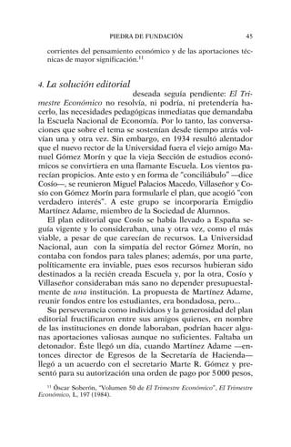 corrientes del pensamiento económico y de las aportaciones téc-
nicas de mayor significación.11
4. La solución editorial
deseada seguía pendiente: El Tri-
mestre Económico no resolvía, ni podría, ni pretendería ha-
cerlo, las necesidades pedagógicas inmediatas que demandaba
la Escuela Nacional de Economía. Por lo tanto, las conversa-
ciones que sobre el tema se sostenían desde tiempo atrás vol-
vían una y otra vez. Sin embargo, en 1934 resultó alentador
que el nuevo rector de la Universidad fuera el viejo amigo Ma-
nuel Gómez Morín y que la vieja Sección de estudios econó-
micos se convirtiera en una flamante Escuela. Los vientos pa-
recían propicios. Ante esto y en forma de “conciliábulo” —dice
Cosío—, se reunieron Miguel Palacios Macedo, Villaseñor y Co-
sío con Gómez Morín para formularle el plan, que acogió “con
verdadero interés”. A este grupo se incorporaría Emigdio
Martínez Adame, miembro de la Sociedad de Alumnos.
El plan editorial que Cosío se había llevado a España se-
guía vigente y lo consideraban, una y otra vez, como el más
viable, a pesar de que carecían de recursos. La Universidad
Nacional, aun con la simpatía del rector Gómez Morín, no
contaba con fondos para tales planes; además, por una parte,
políticamente era inviable, pues esos recursos hubieran sido
destinados a la recién creada Escuela y, por la otra, Cosío y
Villaseñor consideraban más sano no depender presupuestal-
mente de una institución. La propuesta de Martínez Adame,
reunir fondos entre los estudiantes, era bondadosa, pero...
Su perseverancia como individuos y la generosidad del plan
editorial fructificaron entre sus amigos quienes, en nombre
de las instituciones en donde laboraban, podrían hacer algu-
nas aportaciones valiosas aunque no suficientes. Faltaba un
detonador. Éste llegó un día, cuando Martínez Adame —en-
tonces director de Egresos de la Secretaría de Hacienda—
llegó a un acuerdo con el secretario Marte R. Gómez y pre-
sentó para su autorización una orden de pago por 5000 pesos,
PIEDRA DE FUNDACIÓN 45
11
Óscar Soberón, “Volumen 50 de El Trimestre Económico”, El Trimestre
Económico, L, 197 (1984).
 