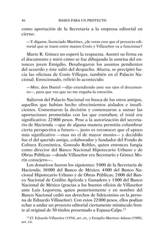 como aportación de la Secretaría a la empresa editorial en
cierne:
—Y dígame, licenciado Martínez, ¿de veras cree que el proyecto edi-
torial que se traen entre manos Cosío y Villaseñor va a funcionar?
Marte R. Gómez no esperó la respuesta. Asentó su firma en
el documento y miró cómo se fue dibujando la sonrisa del en-
tonces joven Emigdio. Desahogaron los asuntos pendientes
del acuerdo y éste salió del despacho. Afuera, se precipitó ha-
cia las oficinas de Cosío Villegas, también en el Palacio Na-
cional. Emocionado, refirió lo acontecido:
—Mire, don Daniel —dijo extendiendo ante sus ojos el documen-
to—, para que vea que no me engaña la emoción.
Salieron del Palacio Nacional en busca de los otros amigos,
aquellos que habían hecho ofrecimientos aislados e insufi-
cientes. Comentaron la decisión y comenzaron a sumar las
aportaciones prometidas con las que contaban; el total era
significativo: 22000 pesos. Pese a la autorización del secreta-
rio de Hacienda —que de alguna manera permitía columbrar
cierta perspectiva a futuro—, justo es reconocer que el apoyo
más significativo —mas no el de mayor monto— y decidido
fue el del querido amigo, colaborador y fundador del Fondo de
Cultura Económica, Gonzalo Robles, quien entonces fungía
como director del Banco Nacional Hipotecario Urbano y de
Obras Públicas —donde Villaseñor era Secretario y Gómez Mo-
rín consejero—.
Los donativos fueron los siguientes: 5000 de la Secretaría de
Hacienda; 10000 del Banco de México; 4000 del Banco Na-
cional Hipotecario Urbano y de Obras Públicas; 2000 del Ban-
co Nacional de Crédito Agrícola y Ganadero y 1000 del Banco
Nacional de México (gracias a los buenos oficios de Villaseñor
ante Luis Legorreta, quien posteriormente y en nombre del
Banco Nacional cedió sus derechos de fideicomiso en la perso-
na de Eduardo Villaseñor). Con estos 22000 pesos, ellos podían
echar a andar un proyecto editorial ciertamente minúsculo fren-
te al original de 50 títulos presentado a Espasa-Calpe.12
46 BASES PARA UN PROYECTO
12
Cf. Eduardo Villaseñor (1954), art. cit., y Emigdio Martínez Adame (1980),
art. cit.
 