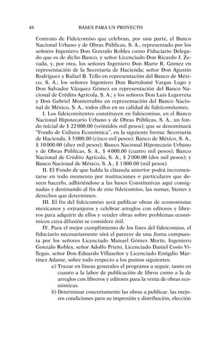 Contrato de Fideicomiso que celebran, por una parte, el Banco
Nacional Urbano y de Obras Públicas, S. A., representado por los
señores Ingeniero Don Gonzalo Robles como Fiduciario Delega-
do que es de dicho Banco, y señor Licenciado Don Ricardo J. Ze-
vada, y, por otra, los señores Ingeniero Don Marte R. Gómez en
representación de la Secretaría de Hacienda; señor Don Agustín
Rodríguez y Rafael B. Tello en representación del Banco de Méxi-
co, S. A.; los señores Ingeniero Don Bartolomé Vargas Lugo y
Don Salvador Vázquez Gómez en representación del Banco Na-
cional de Crédito Agrícola, S. A.; y los señores Don Luis Legorreta
y Don Gabriel Monterrubio en representación del Banco Nacio-
nal de México, S. A., todos ellos en su calidad de fideicomitentes.
I. Los fideicomitentes constituyen en fideicomiso, en el Banco
Nacional Hipotecario Urbano y de Obras Públicas, S. A., un fon-
do inicial de $ 22000.00 (veintidós mil pesos); que se denominará
“Fondo de Cultura Económica”, en la siguiente forma: Secretaría
de Hacienda, $ 5000.00 (cinco mil pesos); Banco de México, S. A.,
$ 10000.00 (diez mil pesos); Banco Nacional Hipotecario Urbano
y de Obras Públicas, S. A., $ 4000.00 (cuatro mil pesos); Banco
Nacional de Crédito Agrícola, S. A., $ 2000.00 (dos mil pesos); y
Banco Nacional de México, S. A., $ 1000.00 (mil pesos).
II. El Fondo de que habla la cláusula anterior podrá incremen-
tarse en todo momento por instituciones o particulares que de-
seen hacerlo, adhiriéndose a las bases Constitutivas aquí consig-
nadas y destinando al fin de este fideicomiso, las sumas, bienes y
derechos que determinen.
III. El fin del fideicomiso será publicar obras de economistas
mexicanos y extranjeros y celebrar arreglos con editores y libre-
ros para adquirir de ellos y vender obras sobre problemas econó-
micos cuya difusión se considere útil.
IV. Para el mejor cumplimiento de los fines del fideicomiso, el
fiduciario necesariamente oirá el parecer de una Junta compues-
ta por los señores Licenciado Manuel Gómez Morín, Ingeniero
Gonzalo Robles, señor Adolfo Prieto, Licenciado Daniel Cosío Vi-
llegas, señor Don Eduardo Villaseñor y Licenciado Emigdio Mar-
tínez Adame, sobre todo respecto a los puntos siguientes:
a) Trazar en líneas generales el programa a seguir, tanto en
cuanto a la labor de publicación de libros como a la de
arreglos con libreros y editores para la venta de obras eco-
nómicas.
b) Determinar concretamente las obras a publicar, las mejo-
res condiciones para su impresión y distribución, elección
48 BASES PARA UN PROYECTO
 